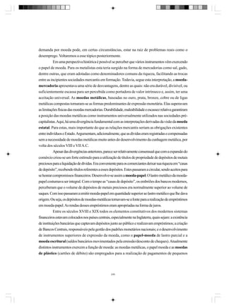 demanda por moeda pode, em certas circunstâncias, estar na raiz de problemas reais como o
desemprego. Voltaremos a esse tópico posteriormente.
Em uma perspectiva histórica é possível se perceber que vários instrumentos vêm exercendo
o papel de moeda. Para os metalistas esta teria surgido na forma de mercadorias como sal, gado,
dentre outras, que eram adotadas como denominadores comuns da riqueza, facilitando as trocas
entre as incipientes sociedades mercantis em formação. Todavia, segue esta interpretação, a moedamercadoria apresentava uma série de desvantagens, dentre as quais: não era durável, divisível, ou
suficientemente escassa para ser percebida como portadora de valor intrínseco e, assim, ter uma
aceitação universal. As moedas metálicas, baseadas no ouro, prata, bronze, cobre ou de ligas
metálicas compostas tornaram-se as formas predominantes de expressão monetária. Elas superavam
as limitações físicas das moedas mercadorias. Durabilidade, maleabilidade e escassez relativa garantiram
a posição das moedas metálicas como instrumentos universalmente utilizados nas sociedades précapitalistas. Aqui, há uma divergência fundamental com as interpretações derivadas da visão da moeda
estatal. Para estas, mais importante do que as relações mercantis seriam as obrigações existentes
entre indivíduos e Estado. Argumentam, adicionalmente, que as dívidas eram registradas e compensadas
sem a necessidade de moedas metálicas muito antes do desenvolvimento da cunhagem metálica, por
volta dos séculos VIII e VII A.C.
Apesar das divergências anteriores, parece ser relativamente consensual que com a expansão do
comércio criou-se um forte estímulo para a utilização de títulos de propriedade de depósitos de metais
preciosos para a liquidação de dívidas. Era conveniente para os comerciantes deixar sua riqueza em “casas
de depósito”, recebendo títulos referentes a esses depósitos. Estes passaram a circular, sendo aceitos para
se honrar compromissos financeiros. Desenvolve-se assim a moeda-papel. O lastro metálico da moedapapel costumava ser integral. Com o tempo as “casas de depósito”, os embriões dos bancos modernos,
perceberam que o volume de depósitos de metais preciosos era normalmente superior ao volume de
saques. Com isso passaram a emitir moeda-papel em quantidade superior ao lastro metálico que lhe dava
origem. Ou seja, os depósitos de moedas-metálicas tornavam-se a fonte para a realização de empréstimos
em moeda-papel. As rendas desses empréstimos eram apropriadas na forma de juros.
Entre os séculos XVIII e XIX todos os elementos constitutivos dos modernos sistemas
financeiros estavam colocados nos países centrais, especialmente na Inglaterra, quais sejam: a existência
de instituições bancárias que captavam depósitos junto ao público e realizavam empréstimos; a criação
de Bancos Centrais, responsáveis pela gestão dos padrões monetários nacionais; e o desenvolvimento
de instrumentos superiores de expressão da moeda, como o papel-moeda de lastro parcial e a
moeda escritural (saldos bancários movimentados pela emissão/desconto de cheques). Atualmente
distintos instrumentos exercem a função de moeda: as moedas metálicas, o papel moeda e as moedas
de plástico (cartões de débito) são empregados para a realização de pagamentos de pequenos

240

 