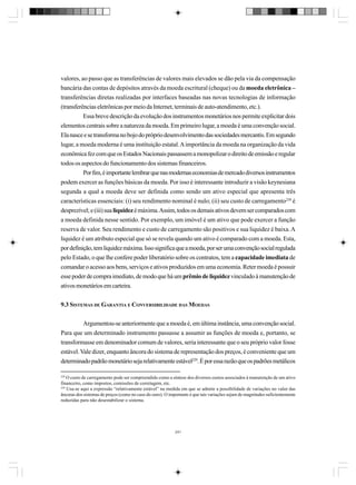 valores, ao passo que as transferências de valores mais elevados se dão pela via da compensação
bancária das contas de depósitos através da moeda escritural (cheque) ou da moeda eletrônica –
transferências diretas realizadas por interfaces baseadas nas novas tecnologias de informação
(transferências eletrônicas por meio da Internet, terminais de auto-atendimento, etc.).
Essa breve descrição da evolução dos instrumentos monetários nos permite explicitar dois
elementos centrais sobre a natureza da moeda. Em primeiro lugar, a moeda é uma convenção social.
Ela nasce e se transforma no bojo do próprio desenvolvimento das sociedades mercantis. Em segundo
lugar, a moeda moderna é uma instituição estatal. A importância da moeda na organização da vida
econômica fez com que os Estados Nacionais passassem a monopolizar o direito de emissão e regular
todos os aspectos do funcionamento dos sistemas financeiros.
Por fim, é importante lembrar que nas modernas economias de mercado diversos instrumentos
podem exercer as funções básicas da moeda. Por isso é interessante introduzir a visão keynesiana
segunda a qual a moeda deve ser definida como sendo um ativo especial que apresenta três
características essenciais: (i) seu rendimento nominal é nulo; (ii) seu custo de carregamento228 é
desprezível; e (iii) sua liquidez é máxima. Assim, todos os demais ativos devem ser comparados com
a moeda definida nesse sentido. Por exemplo, um imóvel é um ativo que pode exercer a função
reserva de valor. Seu rendimento e custo de carregamento são positivos e sua liquidez é baixa. A
liquidez é um atributo especial que só se revela quando um ativo é comparado com a moeda. Esta,
por definição, tem liquidez máxima. Isso significa que a moeda, por ser uma convenção social regulada
pelo Estado, o que lhe confere poder liberatório sobre os contratos, tem a capacidade imediata de
comandar o acesso aos bens, serviços e ativos produzidos em uma economia. Reter moeda é possuir
esse poder de compra imediato, de modo que há um prêmio de liquidez vinculado à manutenção de
ativos monetários em carteira.
9.3 SISTEMAS DE GARANTIA E CONVERSIBILIDADE DAS MOEDAS
Argumentou-se anteriormente que a moeda é, em última instância, uma convenção social.
Para que um determinado instrumento passasse a assumir as funções de moeda e, portanto, se
transformasse em denominador comum de valores, seria interessante que o seu próprio valor fosse
estável. Vale dizer, enquanto âncora do sistema de representação dos preços, é conveniente que um
determinado padrão monetário seja relativamente estável229. É por essa razão que os padrões metálicos
228

O custo de carregamento pode ser compreendido como a síntese dos diversos custos associados à manutenção de um ativo
financeiro, como impostos, comissões de corretagem, etc.
229
Usa-se aqui a expressão “relativamente estável” na medida em que se admite a possibilidade de variações no valor das
âncoras dos sistemas de preços (como no caso do ouro). O importante é que tais variações sejam de magnitudes suficientemente
reduzidas para não desestabilizar o sistema.

241

 