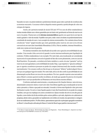 baseados no ouro e na prata tenderam a predominar durante quase todo o período de existência das
economias mercantis. A escassez relativa daqueles metais garantia a perda abrupta de valor nos
estoques de riqueza.
Assim, até a primeira metade do século XX (até 1973 no caso do dólar estadunidense)
muitas moedas tinham seus valores garantidos por um lastro real, geralmente na forma de reservas em
ouro e/ou prata. Chamavam-se de sistemas monometálicos aqueles nos quais havia um tipo de
metal a garantir o valor da moeda. O padrão-ouro puro, onde o meio circulante era predominantemente
constituído de moedas de ouro, é um exemplo de sistema monometálico. Em variantes dessa forma
circulavam “notas” (papel-moeda) que eram garantidas pelas reservas em ouro (e/ou divisas
conversíveis em ouro) das Autoridades Monetárias (A.M.s). Havia, também, sistemas bimetálicos,
onde ouro e prata serviam de garantia.
Os sistemas monetários são classificados de acordo com o grau de conversibilidade de suas
moedas. Uma moeda é dita conversível quando é aceita internacionalmente para liquidação de
contratos. O dólar estadunidense é um exemplo. Por outro lado, uma moeda pode ser considerada
inconversível ou parcialmente conversível quando tal fato não ocorre plenamente, como no caso do
Real brasileiro. No passado, a existência de lastro metálico e, assim, de uma “garantia” real (as
reservas em ouro) garantiam a conversibilidade da moeda. Hoje, o que importa é o “grau de confiança”
que os agentes econômicos possuem no poder de compra (internacional) das moedas emitidas
nacionalmente. Um coreano confia no fato de que se ele possuir “dólares” poderá adquirir bens e
serviços em qualquer lugar do mundo. Por outro lado, talvez ele não confie na possibilidade de um
dinamarquês aceitar Reais em troca de seus produtos. Por isso, quando exportar uma mercadoria
para o Brasil o coreano quererá receber em dólares, de modo que quando for preciso ele irá poder
adquirir bens e serviços produzidos na Dinamarca em troca desses mesmos dólares.
Conforme analisado anteriormente, a moeda possui três funções básicas: meio de troca,
denominador comum de valores e reserva de valor. Esta última significa que a moeda pode ser um elo
entre o presente e o futuro e que pode ser estocada. A moeda é a forma mais líquida do valor, pois mais
facilmente é aceita. Um ativo é mais líquido quanto é mais fácil transformá-lo em poder de compra
imediato, sem que isso implique em custos consideráveis. Quase-moedas são ativos com alto grau de
liquidez, como títulos de dívida emitidos pelos setores público e privado, depósitos em caderneta de
poupança, dentre outros, que podem ser rapidamente convertidos em moeda, mas apresentam a vantagem
de ter um rendimento positivo. No Box abaixo, apresentamos quais são os principais agregados monetários
no Brasil. A classificação utilizada pelo Banco Central do Brasil segue padrões internacionais230.

230

Ver Banco Central do Brasil, “Reformulação dos Meios de Pagamento – Notas Metodológicas”, disponível em http://
www.bcb.gov.br/?ECOIMPMET (Acesso em 12/02/2007).

242

 
