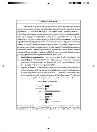 Agregados Monetários
Normalmente os agentes econômicos entendem que “moeda” é o dinheiro que carregam
consigo e/ou que mantém depositado junto às instituições que captam depósitos, que é o termo técnico
para os bancos. Esta visão é correta, porém parcial. Para compreender melhor os fenômenos monetários,
as Autoridades Monetárias e os analistas costumam se guiar através da utilização de vários indicadores,
dentre os quais os agregados monetários. Estes procurar medir qual é a oferta de ativos líquidos que, em
maior ou menor grau, exercem as funções de moeda. Tradicionalmente chama-se de M1 ao somatório
do papel moeda em poder do público (notas e moedas metálicas) com os depósitos à vista (moeda
escritural, movimentada por meio de cheques e cartões de débito). Este agregado corresponde àquilo
que o senso comum entende como sendo o dinheiro. M1 não “rende juros”, tem liquidez máxima e custo
de manutenção mínimo. Ele é emitido pela Autoridade Monetária e pelos bancos criadores de moeda
escritural. Os demais agregados se organizam em função de quem emite os títulos considerados, que,
por sua vez, apresentam níveis de liquidez inferiores a M1. Assim, temos:
I. Meios de Pagamento Restritos:M1 = papel moeda em poder do público + depósitos à vista
II. Meios de Pagamento Ampliados:M2 =M1 + depósitos especiais remunerados + depósitos
de poupança + títulos emitidos por inst. depositáriasM3 = M2 + quotas de fundos de renda
fixa + operações compromissadas registradas no Selic
III. Poupança financeira:M4 = M3 + títulos públicos de alta liquidezConforme pode ser verificado
na figura, pouco mais de 11% do total de recursos líquidos disponíveis no Brasil em dezembro
de 2006 correspondiam à moeda do senso comum (M1). O restante se distribuía em outros
ativos, especialmente cotas de fundos de investimento (44%), títulos privados (19%), depósitos
à prazo e poupança (12%) e títulos públicos federais, estaduais e municipais (12%).

Fonte: Banco Central do Brasil (www.bcb.gov.br - Indicadores Econômicos Consolidados, fevereiro de 2007)Em dezembro
de 2006, o saldo total de M4 era de R$ 1.556 bilhões, equivalendo a 73% do PIB. M3 correspondia a R$ 1.377 bilhões ou
65% do PIB. M2 tinha um saldo de R$ 661 bilhões ou 31% do PIB. Por fim, M1 foi de R$ 174 bilhões ou 8% do PIB.

243

 