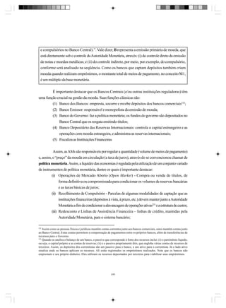 e compulsórios no Banco Central).”. Vale dizer, B representa a emissão primária de moeda, que
está diretamente sob o controle da Autoridade Monetária, através: (i) do controle direto da emissão
de notas e moedas metálicas; e (ii) do controle indireto, por meio, por exemplo, do compulsório,
conforme será analisado na seqüência. Como os bancos que captam depósitos também criam
moeda quando realizam empréstimos, o montante total de meios de pagamento, no conceito M1,
é um múltiplo da base monetária.
É importante destacar que os Bancos Centrais (e/ou outras instituições reguladoras) têm
uma função crucial na gestão da moeda. Suas funções clássicas são:
(1) Banco dos Bancos: empresta, socorre e recebe depósitos dos bancos comerciais232;
(2) Banco Emissor: responsável e monopolista da emissão de moeda;
(3) Banco do Governo: faz a política monetária; os fundos do governo são depositados no
Banco Central que os resgata emitindo títulos;
(4) Banco Depositário das Reservas Internacionais: controla o capital estrangeiro e as
operações com moeda estrangeira, e administra as reservas internacionais;
(5) Fiscaliza as Instituições Financeiras
Assim, as AMs são responsáveis por regular a quantidade (volume de meios de pagamento)
e, assim, o “preço” da moeda em circulação (a taxa de juros), através do se convencionou chamar de
política monetária. Assim, a liquidez das economias é regulada pela utilização de um conjunto variado
de instrumentos de política monetária, dentre os quais é importante destacar:
(i) Operações de Mercado Aberto (Open Market) - Compra ou venda de títulos, de
forma definitiva ou compromissada para condicionar os volumes de reservas bancárias
e as taxas básicas de juros;
(ii) Recolhimento de Compulsório - Parcelas de algumas modalidades de captação que as
instituições financeiras (depósitos à vista, à prazo, etc.) devem manter junto a Autoridade
Monetária a fim de condicionar a alavancagem de operações ativas233 e a estrutura de custos;
(iii) Redesconto e Linhas de Assistência Financeira – linhas de crédito, mantidas pela
Autoridade Monetária, para o sistema bancário;
232

Assim como as pessoas físicas e jurídicas mantêm contas correntes junto aos bancos comerciais, estes mantêm contas junto
ao Banco Central. Estas contas permitem a compensação de pagamentos entre os próprios bancos, além de transferências de
recursos para o Governo.
233
Quando se analisa o balanço de um banco, o passivo que corresponde à fonte dos recursos inclui: (i) o patrimônio líquido,
ou seja, o capital próprio e as contas de reservas; (ii) e o passivo propriamente dito, que engloba várias contas de recursos de
terceiros. Assim, os depósitos dos correntistas são um passivo para o banco, e um ativo para o correntista. Já o lado ativo
sinaliza onde os bancos aplicam os recursos. Ali estão registrados os empréstimos realizados. Note que os bancos não
emprestam o seu próprio dinheiro. Eles utilizam os recursos depositados por terceiros para viabilizar seus empréstimos.

245

 