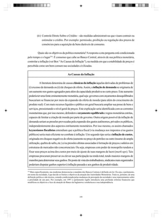 (iv) Controle Direto Sobre o Crédito – são medidas administrativas que visam contrair ou
estimular o crédito. Por exemplo: permissão, proibição ou regulação dos prazos de
consórcios para a aquisição de bens duráveis de consumo.
Quais são os objetivos da política monetária? A resposta a esta pergunta está condicionada
pelo tempo e o lugar234. É consenso que cabe ao Banco Central, através de sua política monetária,
controlar a inflação (ver Box “As Causas da Inflação”), na medida em que a estabilidade de preços é
percebida como um bem comum nas sociedades civilizadas.
As Causas da Inflação
A literatura denomina de causas clássicas da inflação àquelas derivadas de problemas de
(i) excesso de demanda ou (ii) de choques de oferta. Assim, a inflação de demanda se originaria de
um aumento nos gastos agregados para além da capacidade produtiva no curto prazo. Este aumento
poderia ter uma fonte eminentemente monetária, qual seja: governos com orçamentos desequilibrados
buscariam se financiar por meio da expansão da oferta de moeda (para além do crescimento do
produto real). Com mais recursos líquidos o público em geral buscaria ampliar sua posse de bens e
serviços, pressionando o nível geral de preços. Este explicação seria identificada com as correntes
monetaristas que, por isso mesmo, defendem o orçamento equilibrado e regras monetárias estritas,
capazes de limitar a criação de moeda por parte do governo. Outra origem possível da inflação de
demanda seriam as pressões provocadas pela expansão dos gastos autônomos, privados ou públicos,
independentemente dos aspectos estritamente monetários. Por isso mesmo, os assim-chamados
keynesianos fiscalistas entendiam que a política fiscal (via mudança nos impostos e/ou gastos
públicos) seria mais eficiente no combate à inflação. Um segundo tipo seria a inflação de custos,
originada em choques negativos de oferta (aumento no preço do petróleo ou outro insumo de ampla
utilização, quebra de safra, etc.) e/ou pressões altistas associadas à formação de preços e salários em
estruturas de mercados não concorrenciais. Ou seja, empresas com poder de monopólio tendem a
fixar seus preços acima dos custos por meio do ajuste de suas margens de lucro (mark-ups). Tais
empresas procuram preservar ou elevar sua participação na renda total, tendo maiores margens de
manobra para determinar seus ganhos. Do ponto de vista dos trabalhadores, sindicatos mais organizados
poderiam disputar ganhos superior à inflação passada e aos ganhos de produtividade.
234

Mais especificamente, nas modernas democracias o mandato dos Bancos Centrais é definido em lei. Ou seja, o parlamento,
em nome da sociedade, é que decide os limites e objetivos da atuação das Autoridades Monetárias. Trata-se, portanto, de uma
definição política e não técnica, estando condicionada pelas mudanças de percepção da sociedade e seus representantes sobre
a prioridade de um país. Por exemplo, em 1997 o parlamento inglês introduziu uma profunda reforma financeira que
modificou os objetivos e foco de atuação do Banco da Inglaterra e estabeleceu a sua independência.

246

 