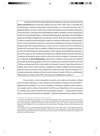 Os países em desenvolvimento padeceriam de distorções adicionais, denominados de
fatores estruturais pelos economistas cepalinos nos anos 1950 e 1960. Assim, a velocidade das
transformações estruturais (urbanização, industrialização, etc.) criaria fortes pressões sobre o
dispêndio público, sem que o Estado tivesse condições de antecipar receitas tributárias adequadas.
Da mesma forma, o setor agrícola teria dificuldades de ampliar a produção em ritmo suficiente para
atender às novas demandas urbanas. A estrutura limitada da pauta de exportações criaria dificuldades
adicionais de balanço de pagamentos, de modo que a escassez de divisas tornaria a taxa de câmbio
viesada no sentido de uma desvalorização, criando novas pressões inflacionárias. Naquele período,
muitos economistas latino-americanos se opunham aos tratamentos de choque convencionais
propostos pelo FMI, argumentando que os custos recessivos seriam excessivos e abortariam a
trajetória de crescimento. Para se combater a inflação haveria de resolver os gargalos estruturais,
por meio do fortalecimento da estrutura produtiva (rural e urbana), diversificação das exportações,
etc.Por fim, países que conviveram por muito tempo com a inflação alta desenvolveram mecanismos
contratuais sofisticados de preservação do valor real dos diversos contratos. A indexação criaria
um componente de inércia inflacionária, capaz de fazer a inflação se elevar mesmo em condições
de retração da demanda agregada, conforme foi constado por economistas brasileiros nos anos
1980 (com destaque para Pérsio Arida, André Lara Resende, Francisco Lopes, Bresser-Pereira e
Nakano, dentre outros). Neste contexto as estratégias de combate à inflação deveriam incorporar
elementos não convencionais, como congelamento, políticas de renda, reformas monetárias, etc.,
medidas amplamente adotadas no Brasil a partir do plano Cruzado (1986) até a estabilização
inflacionária com o Plano Real (1994). Estes tópicos são trabalhados no capítulo 17.
Por outro lado, o exercício da política monetária com o objetivo de controlar a inflação
pode criar efeitos indesejáveis, como o aumento do desemprego, variações na taxa de câmbio235,
ampliação da dívida pública236, etc. Por isso, há Bancos Centrais que estabelecem outros objetivos.
Um exemplo notório é o Banco Central dos EUA (FED), cujo Federal Reserve Act, em sua seção
2A, estabelece que a política monetária deve ter por objetivo garantir “... emprego máximo, preços
estáveis, e taxa de juros de longo prazo moderadas.”. Atualmente predomina entre os Bancos Centrais

235

Conforme será analisado posteriormente, em economias financeiramente abertas, um aumento dos diferenciais entre as
taxas de juros doméstica e estrangeira pode, ceteris paribus e considerando-se os respectivos riscos dos ativos em questão,
levar a uma apreciação cambial. Não-residentes trarão divisas para o país com o intuito de convertê-las em moeda
doméstica a fim de adquirir os ativos que rendem estes juros mais elevados. A abundância relativa de divisas pode provocar
a apreciação.
236
A taxa básica de juros é o piso da remuneração da dívida pública. Se ela sobe, também sobe o custo de rolagem desta dívida.
O caso brasileiro é exemplar neste sentido. Praticando, a pelo menos 15 anos consecutivos, as taxas básicas de juros reais
(deflacionadas) mais elevadas no âmbito internacional, o governo é obrigado é emitir dívida nova para honrar o pagamento de
parcela dos juros da dívida velha.

247

 
