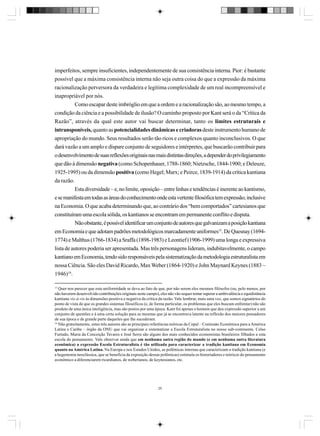 imperfeitos, sempre insuficientes, independentemente de sua consistência interna. Pior: é bastante
possível que a máxima consistência interna não seja outra coisa do que a expressão da máxima
racionalização perversora da verdadeira e legítima complexidade de um real incompreensível e
inapropriável por nós.
Como escapar deste imbróglio em que a ordem e a racionalização são, ao mesmo tempo, a
condição da ciência e a possibilidade de ilusão? O caminho proposto por Kant será o da “Crítica da
Razão”, através da qual este autor vai buscar determinar, tanto os limites estruturais e
intransponíveis, quanto as potencialidades dinâmicas e criadoras deste instrumento humano de
apropriação do mundo. Seus resultados serão tão ricos e complexos quanto inconclusivos. O que
dará vazão a um amplo e díspare conjunto de seguidores e intérpretes, que buscarão contribuir para
o desenvolvimento de suas reflexões originais nas mais distintas direções, a depender do privilegiamento
que dão à dimensão negativa (como Schopenhauer, 1788-1860; Nietzsche, 1844-1900; e Deleuze,
1925-1995) ou da dimensão positiva (como Hegel; Marx; e Peirce, 1839-1914) da crítica kantiana
da razão.
Esta diversidade – e, no limite, oposição – entre linhas e tendências é inerente ao kantismo,
e se manifesta em todas as áreas do conhecimento onde esta vertente filosófica tem expressão; inclusive
na Economia. O que acaba determinando que, ao contrário dos “bem comportados” cartesianos que
constituíram uma escola sólida, os kantianos se encontram em permanente conflito e disputa.
Não obstante, é possível identificar um conjunto de autores que galvanizam a posição kantiana
em Economia e que adotam padrões metodológicos marcadamente uniformes15. De Quesnay (16941774) e Malthus (1766-1834) a Sraffa (1898-1983) e Leontief (1906-1999) uma longa e expressiva
lista de autores poderia ser apresentada. Mas três personagens lideram, indubitavelmente, o campo
kantiano em Economia, tendo sido responsáveis pela sistematização da metodologia estruturalista em
nossa Ciência. São eles David Ricardo, Max Weber (1864-1920) e John Maynard Keynes (1883 –
1946)16.
15

Quer nos parecer que esta uniformidade se deva ao fato de que, por não serem eles mesmos filósofos (ou, pelo menos, por
não haverem desenvolvido contribuições originais neste campo), eles não vão sequer tentar superar a ambivalência e equidistância
kantiana vis-à-vis às dimensões positiva e negativa da crítica da razão. Vale lembrar, mais uma vez, que somos signatários do
ponto de vista de que os grandes sistemas filosóficos (e, de forma particular, os problemas que eles buscam enfrentar) não são
produto de uma única inteligência, mas são postos por uma época. Kant foi apenas o homem que deu expressão superior a um
conjunto de questões e à uma certa solução para as mesmas que já se encontrava latente na reflexão dos maiores pensadores
de sua época e de grande parte daqueles que lhe sucederam.
16
Não gratuitamente, estes três autores são as principais referências teóricas da Cepal – Comissão Econômica para a América
Latina e Caribe – órgão da ONU que vai organizar e sistematizar a Escola Estruturalista no nosso sub-continente. Celso
Furtado, Maria da Conceição Tavares e José Serra são alguns dos mais conhecidos economistas brasileiros filhados a esta
escola do pensamento. Vale observar ainda que em nenhuma outra região do mundo (e em nenhuma outra literatura
econômica) a expressão Escola Estruturalista é tão utilizada para caracterizar a tradição kantiana em Economia
quanto na América Latina. Na Europa e nos Estados Unidos, as polêmicas internas que caracterizam a tradição kantiana (e
a hegemonia neoclássica, que se beneficia da exposição dessas polêmicas) estimula os historiadores e teóricos do pensamento
econômico a diferenciarem ricardianos, de weberianos, de keynesianos, etc.

25

 