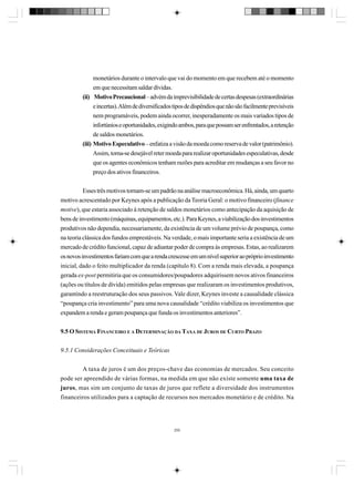 monetários durante o intervalo que vai do momento em que recebem até o momento
em que necessitam saldar dívidas.
(ii) Motivo Precaucional – advém da imprevisibilidade de certas despesas (extraordinárias
e incertas). Além de diversificados tipos de dispêndios que não são facilmente previsíveis
nem programáveis, podem ainda ocorrer, inesperadamente os mais variados tipos de
infortúnios e oportunidades, exigindo ambos, para que possam ser enfrentados, a retenção
de saldos monetários.
(iii) Motivo Especulativo – enfatiza a visão da moeda como reserva de valor (patrimônio).
Assim, torna-se desejável reter moeda para realizar oportunidades especulativas, desde
que os agentes econômicos tenham razões para acreditar em mudanças a seu favor no
preço dos ativos financeiros.
Esses três motivos tornam-se um padrão na análise macroeconômica. Há, ainda, um quarto
motivo acrescentado por Keynes após a publicação da Teoria Geral: o motivo financeiro (finance
motive), que estaria associado à retenção de saldos monetários como antecipação da aquisição de
bens de investimento (máquinas, equipamentos, etc.). Para Keynes, a viabilização dos investimentos
produtivos não dependia, necessariamente, da existência de um volume prévio de poupança, como
na teoria clássica dos fundos emprestáveis. Na verdade, o mais importante seria a existência de um
mercado de crédito funcional, capaz de adiantar poder de compra às empresas. Estas, ao realizarem
os novos investimentos fariam com que a renda crescesse em um nível superior ao próprio investimento
inicial, dado o feito multiplicador da renda (capítulo 8). Com a renda mais elevada, a poupança
gerada ex-post permitiria que os consumidores/poupadores adquirissem novos ativos financeiros
(ações ou títulos de dívida) emitidos pelas empresas que realizaram os investimentos produtivos,
garantindo a reestruturação dos seus passivos. Vale dizer, Keynes investe a causalidade clássica
“poupança cria investimento” para uma nova causalidade “crédito viabiliza os investimentos que
expandem a renda e geram poupança que funda os investimentos anteriores”.
9.5 O SISTEMA FINANCEIRO E A DETERMINAÇÃO DA TAXA DE JUROS DE CURTO PRAZO
9.5.1 Considerações Conceituais e Teóricas
A taxa de juros é um dos preços-chave das economias de mercados. Seu conceito
pode ser apreendido de várias formas, na medida em que não existe somente uma taxa de
juros, mas sim um conjunto de taxas de juros que reflete a diversidade dos instrumentos
financeiros utilizados para a captação de recursos nos mercados monetário e de crédito. Na

250

 