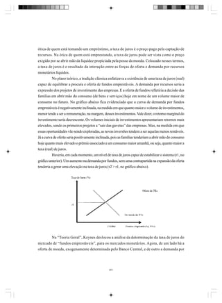 ótica de quem está tomando um empréstimo, a taxa de juros é o preço pago pela captação de
recursos. Na ótica de quem está emprestando, a taxa de juros pode ser vista como o preço
exigido por se abrir mão da liquidez propiciada pela posse da moeda. Colocado nesses termos,
a taxa de juros é o resultado da interação entre as forças de oferta e demanda por recursos
monetários líquidos.
No plano teórico, a tradição clássica enfatizava a existência de uma taxa de juros (real)
capaz de equilibrar a procura e oferta de fundos emprestáveis. A demanda por recursos seria a
expressão dos projetos de investimento das empresas. E a oferta de fundos refletiria a decisão das
famílias em abrir mão do consumo (de bens e serviços) hoje em nome de um volume maior de
consumo no futuro. No gráfico abaixo fica evidenciado que a curva de demanda por fundos
emprestáveis é negativamente inclinada, na medida em que quanto maior o volume de investimentos,
menor tende a ser a remuneração, na margem, desses investimentos. Vale dizer, o retorno marginal do
investimento seria decrescente. Os volumes iniciais de investimentos apresentariam retornos mais
elevados, sendo os primeiros projetos a “sair das gavetas” das empresas. Mas, na medida em que
essas oportunidades vão sendo exploradas, as novas inversões tendem a ser aquelas menos rentáveis.
Já a curva de oferta seria positivamente inclinada, pois as famílias tenderiam a abrir mão do consumo
hoje quanto mais elevado o prêmio associado a um consumo maior amanhã, ou seja, quanto maior a
taxa (real) de juros.
Haveria, em cada momento, um nível de taxa de juros capaz de estabilizar o sistema (r1, no
gráfico anterior). Um aumento na demanda por fundos, sem uma contrapartida na expansão da oferta
tenderia a gerar uma elevação na taxa de juros (r2 > r1, no gráfico abaixo).

Na “Teoria Geral”, Keynes deslocou a análise da determinação da taxa de juros do
mercado de “fundos emprestáveis”, para os mercados monetários. Agora, de um lado há a
oferta de moeda, exogenamente determinada pelo Banco Central, e de outro a demanda por

251

 