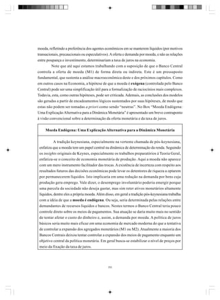 moeda, refletindo a preferência dos agentes econômicos em se manterem líquidos (por motivos
transacionais, precaucionais ou especulativos). A oferta e demanda por moeda, e não as relações
entre poupança e investimento, determinariam a taxa de juros na economia.
Note que até aqui estamos trabalhando com a suposição de que o Banco Central
controla a oferta de moeda (M1) de forma direta ou indireta. Este é um pressuposto
fundamental, que sustenta a análise macroeconômica deste e dos próximos capítulos. Como
em outros casos na Economia, a hipótese de que a moeda é exógena (controlada pelo Banco
Central) pode ser uma simplificação útil para a formalização de raciocínios mais complexos.
Todavia, esta, como outras hipóteses, pode ser criticada. Ademais, as conclusões dos modelos
são geradas a partir de encadeamentos lógicos sustentados por suas hipóteses, de modo que
estas não podem ser tomadas a priori como sendo “neutras”. No Box “Moeda Endógena:
Uma Explicação Alternativa para a Dinâmica Monetária” é apresentado um breve contraponto
à visão convencional sobre a determinação da oferta monetária e da taxa de juros.
Moeda Endógena: Uma Explicação Alternativa para a Dinâmica Monetária
A tradição keynesiana, especialmente na vertente chamada de pós-keynesiana,
enfatiza que a moeda tem um papel central na dinâmica de determinação da renda. Seguindo
os insights originais de Keynes, especialmente os trabalhos preparatórios à Teoria Geral,
enfatiza-se o conceito de economia monetária de produção. Aqui a moeda não aparece
com um mero instrumento facilitador das trocas. A existência de incerteza com respeito aos
resultados futuros das decisões econômicas pode levar os detentores de riqueza a optarem
por permanecerem líquidos. Isto implicaria em uma redução na demanda por bens cuja
produção gera emprego. Vale dizer, o desemprego involuntário poderia emergir porque
uma parcela da sociedade não deseja gastar, mas sim reter ativos monetários altamente
líquidos, dentre eles a própria moeda. Além disso, em geral a tradição pós-keynesiana trabalha
com a idéia de que a moeda é endógena. Ou seja, seria determinada pelas relações entre
demandantes de recursos líquidos e bancos. Nestes termos o Banco Central teria pouco
controle direto sobre os meios de pagamentos. Sua atuação se daria muito mais no sentido
de tentar afetar o custo do dinheiro e, assim, a demanda por moeda. A política de juros
básicos seria muito mais eficaz em uma economia de mercado moderna do que a tentativa
de controlar a expansão dos agregados monetários (M1 ou M2). Atualmente a maioria dos
Bancos Centrais deixou tentar controlar a expansão dos meios de pagamento enquanto um
objetivo central da política monetária. Em geral busca-se estabilizar o nível de preços por
meio da fixação da taxa de juros.

252

 