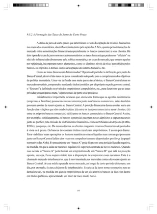 9.5.2 A Formação das Taxas de Juros de Curto Prazo
As taxas de juros de curto prazo, que determinam o custo de captação de recursos financeiros
nos mercados monetários, são influenciadas tanto pela ação das A.M.s, quanto pelas interações de
mercado entre as instituições financeiras (especialmente os bancos comerciais) e seus clientes. Há
dois tipos de taxas de juros nos mercados monetários: as taxas básicas (que podem ser “oficiais” ou
não) são influenciadas diretamente pela política monetária; e as taxas de mercado, que tomam aquelas
por referência, incorporam outros elementos, como os distintos níveis de risco percebidos pelos
bancos, os impostos e demais custos de captação do sistema bancário, etc.
Como as taxas básicas são determinadas? O ponto de partida é a definição, por parte do
Banco Central, do nível das taxas de juros considerado adequado para o cumprimento dos objetivos
da política monetária. Uma vez definida essa meta para a taxa básica, o Banco Central atua no
mercado monetário, comprando e vendendo títulos (emitidos por ele próprio ou pelo governo central,
o “Tesouro”), definindo os níveis dos empréstimos compulsórios, etc., para fazer com que as taxas
privadas tendam para a meta. Vejamos mais de perto esse processo.
Inicialmente é importante destacar que, da mesma forma que os agentes econômicos
(empresas e famílias) possuem contas correntes junto aos bancos comerciais, estes também
possuem contas de reserva junto ao Banco Central. A posição financeira dessas contas varia em
função das relações que são estabelecidas: (i) entre os bancos comerciais e seus clientes; (ii)
entre os próprios bancos comerciais; e (iii) entre os bancos comerciais e o Banco Central. Assim,
por exemplo, cotidianamente, os bancos comerciais recebem novos depósitos e captam recursos
junto ao público pela emissão de instrumentos financeiros, como certificados de depósito (CDBs,
RDBs), poupança, etc. Da mesma forma, os clientes resgatam recursos financeiros depositados
à vista ou à prazo. Os bancos descontam títulos e realizam empréstimos. E assim por diante.
Para viabilizar suas operações os bancos mantêm reservas líquidas nas contas que possuem
junto ao Banco Central (além dos recursos compulsoriamente depositados por força do papel
normativo das AMs). Eventualmente um “banco A” pode ficar com uma posição líquida negativa,
na medida em que a saída de recursos líquidos foi superior à entrada de novos recursos. Quando
isso ocorre o “banco A” pode tomar um empréstimo de um “banco B” que está na posição
oposta, ou seja, ficou superavitário tem a disposição de emprestar esses recursos. Este é o
chamado mercado interbancário, que é movimentado por meio das contas de reserva junto ao
Banco Central. A taxa média apurada nesse mercado, ao longo de certo período de tempo, um
dia, por exemplo, é a taxa de juros do interbancário. Essa taxa de juros torna-se um piso para as
demais taxas, na medida em que os empréstimos de um dia entre os bancos se dão com lastro
em títulos públicos, apresentando um nível de risco muito baixo.

253

 