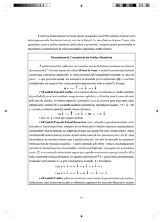 Conforme destacado anteriormente, desde meados dos anos 1980 a política monetária tem
sido implementada, fundamentalmente, através da fixação das taxas básicas de juros. Assim, cabe
questionar: como a política monetária pode afetar a economia? A resposta passa por entender os
mecanismos de transmissão da política monetária, explicitados no Box abaixo.
Mecanismos de Transmissão da Política Monetária
A política monetária pode afetar as economias através de distintos canais (ou mecanismos
de transmissão) (1). Os mais importantes são:(1) Canal de Juros: o modelo keynesiano tradicional
assume que contrações (expansões) na oferta monetária (M) aumentam (reduzem) as taxas de
juros (i) o que gera uma queda (um aumento) na demanda por investimentos (I) e, via efeito
multiplicador, um impacto final contracionista (expansionista) sobre a renda (Y). Ou seja:
(2) Canal da Taxa de Câmbio: em economias abertas, considerado-se válida a condição
de paridade de juros (a ser analisada nos próximos capítulos), o efeito dos juros é potencializado
pela taxa de câmbio. A mesma expansão (contração) da taxa de juros gera uma apreciação
(depreciação) cambial (E) o que tende a reduzir (aumentar) as exportações líquidas (NX = X – M)
e, com isso, contrair (expandir) a renda. Assim, teríamos:
Onde:
é uma apreciação cambial
(3) Canal do Preço de Ativos Financeiros: uma contração (expansão) monetária reduz
(aumenta) a demanda por bens, serviços e ativos financeiros. Com isso espera-se uma queda (um
aumento) no valor de mercado das empresas, porque suas ações (Pe) estão valendo menos (mais)
em função da menor (maior) procura. A partir deste ponto há dois processos possíveis: (1) uma
interpretação keynesiana sustenta que a queda (aumento) no valor de mercado das empresas
frente ao custo de reposição do capital – o assim-chamado q de Tobin – induz a uma redução (um
aumento) na demanda por investimentos (I) e, via efeito-multiplicador, uma queda (um aumento) na
renda; (2) a interpretação monetarista sugere que a queda (o aumento) no preço das ações (Pe)
reduz (aumenta) o estoque de riqueza dos agentes econômicos (W), o que levaria a uma contração
(expansão) no Consumo (C) e, por conseqüência, na renda (Y). Em síntese:

(4) Canal de Crédito: políticas monetárias contracionistas (expansionistas) que ampliem
(reduzam) as taxas de juros praticadas no diferentes segmentos dos mercados financeiros tendem

255

 