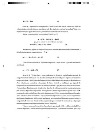 B = cM + RdM

(4)

Onde: R é o parâmetro que representa o encaixe total dos bancos comerciais frente ao
volume de depósitos à vista, ou seja, é a parcela dos depósitos que fica “congelada” (não vira
empréstimos) por opção dos bancos e por imposição da Autoridade Monetária.
Agora, vamos substituir as expressões (3) e (4) em (2).
m = [cM + dM] / [cM + RdM]
que, ao se colocar M em evidência equivale a
m = [M (c + d)] / [ M(c + Rd)]
(5)
A expressão (5) pode ser simplificada: (i) ao se eliminar M no numerador e denominador; e
(ii) substituindo c pelo se equivalente: c = 1 – d.
m = [1 – d + d] / [ 1 – d + Rd]

(6)

Uma última manipulação algébrica nos permite chegar a uma expressão ainda mais
simplificada.
m = 1 / [1 – d (1 – R)]

(7)

A partir de (7) fica claro a observação anterior de que o multiplicador depende do
comportamento do público, em suas decisões de retenção de recursos líquidos expressas no parâmetro
comportamental d, e das decisões dos bancos e da Autoridade Monetária expressas em R. O parâmetro
d não é facilmente controlável pela atuação do Banco Central, na medida em que depende do
comportamento de inúmeras unidades decisórias autônomas – que podem ser contadas em milhões.
Por outro lado, R é diretamente afetada pelas decisões de política monetária, mais precisamente,
pelo nível dos depósitos compulsórios. Pela expressão (7) pode-se perceber que quanto maior for R,
menor será o efeito multiplicador dos meios de pagamento. A lógica econômica subjacente é simples:
como os bancos criam moeda toda a vez que realizam empréstimos, e como estes se originam nos
depósitos realizados pelo público junto aos bancos, se a Autoridade Monetária aumenta (reduz) o
compulsório, R ficará mais elevado (reduzido), de modo que o montante de recursos livres à disposição
dos bancos para realizar empréstimos irá se reduzir (aumentar).
Vejamos um exemplo numérico. Suponhamos que de cada $100, o público retenha $60 na
forma de depósitos à vista. Com isso o parâmetro d será de 0,6. Consideremos também que R seja

258

 