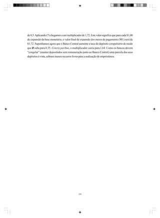 de 0,3. Aplicando (7) chegamos a um multiplicador de 1,72. Este valor significa que para cada $1,00
de expansão da base monetária, o valor final de expansão dos meios de pagamento (M1) será de
$1,72. Suponhamos agora que o Banco Central aumente a taxa do depósito compulsório de modo
que R suba para 0,35. Ceteris paribus, o multiplicador cairia para 1,64. Como os bancos devem
“congelar” (manter depositados sem remuneração junto ao Banco Central) uma parcela dos seus
depósitos à vista, sobram menos recursos livres para a realização de empréstimos.

259

 