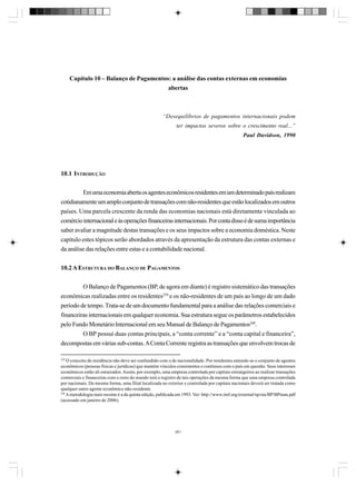 Capítulo 10 – Balanço de Pagamentos: a análise das contas externas em economias
abertas

“Desequilíbrios de pagamentos internacionais podem
ter impactos severos sobre o crescimento real...”
Paul Davidson, 1990

10.1 INTRODUÇÃO
Em uma economia aberta os agentes econômicos residentes em um determinado país realizam
cotidianamente um amplo conjunto de transações com não-residentes que estão localizados em outros
países. Uma parcela crescente da renda das economias nacionais está diretamente vinculada ao
comércio internacional e às operações financeiras internacionais. Por conta disso é de suma importância
saber avaliar a magnitude destas transações e os seus impactos sobre a economia doméstica. Neste
capítulo estes tópicos serão abordados através da apresentação da estrutura das contas externas e
da análise das relações entre estas e a contabilidade nacional.
10.2 A ESTRUTURA DO BALANÇO DE PAGAMENTOS
O Balanço de Pagamentos (BP, de agora em diante) é registro sistemático das transações
econômicas realizadas entre os residentes239 e os não-residentes de um país ao longo de um dado
período de tempo. Trata-se de um documento fundamental para a análise das relações comerciais e
financeiras internacionais em qualquer economia. Sua estrutura segue os parâmetros estabelecidos
pelo Fundo Monetário Internacional em seu Manual de Balanço de Pagamentos240.
O BP possui duas contas principais, a “conta corrente” e a “conta capital e financeira”,
decompostas em várias sub-contas. A Conta Corrente registra as transações que envolvem trocas de
239

O conceito de residência não deve ser confundido com o de nacionalidade. Por residentes entende-se o conjunto de agentes
econômicos (pessoas físicas e jurídicas) que mantém vínculos consistentes e contínuos com o país em questão. Seus interesses
econômicos estão ali enraizados. Assim, por exemplo, uma empresa controlada por capitais estrangeiros ao realizar transações
comerciais e financeiras com o resto do mundo terá o registro de tais operações da mesma forma que uma empresa controlada
por nacionais. Da mesma forma, uma filial localizada no exterior e controlada por capitais nacionais deverá ser tratada como
qualquer outro agente econômico não-residente.
240
A metodologia mais recente é a da quinta edição, publicada em 1993. Ver: http://www.imf.org/external/np/sta/BP/BPman.pdf
(acessado em janeiro de 2006).

261

 