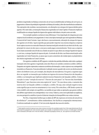 produtos (registradas na balança comercial), de serviços (contabilizadas na balança de serviços), os
pagamentos a fatores de produção (registrados na balança de rendas), além das transferências unilaterais.
Tais operações não resultam, necessariamente, em alterações nos estoques de riqueza detidos pelos
agentes. Por outro lado, as transações financeiras registradas na Conta Capital e Financeira implicam
modificações no estoque líquido de riqueza dos agentes individuais e do país como um todo.
Um exemplo ajudará a esclarecer essas diferenças. Uma importação de máquinas por uma
empresa local (residente) com pagamento à vista é uma típica transação que será registrada na Balança
Comercial da Conta Corrente. Aqui, não houve, necessariamente, alteração do estoque de riqueza
dos agentes envolvidos. Agora suponha que para poder importar essa mesma máquina a empresa
local captou recursos no mercado financeiro internacional pela emissão de um título de dívida, cujo
principal irá vencer em dez anos e com juros sendo pagos semestralmente. Neste caso a empresa
local estará assumindo uma dívida (ou criando um passivo) que altera seu estoque líquido de riqueza
e, com isso, o estoque líquido de riqueza do país. A emissão de dívida e sua futura amortização serão
registradas na Conta Financeira, ao passo que os juros semestrais são rendas (para os proprietários
dos títulos) registradas na Conta Corrente.
Os registros contábeis do BP seguem o método das partidas dobradas onde toda e qualquer
transação entre dois agentes é registrada como dois fluxos em sentidos contrários (crédito e débito).
Enquanto um registro representa a natureza econômica da transação, o outro expressa sua contrapartida
monetária ou financeira. Esse procedimento é adotado mesmo quando não ocorre um deslocamento
efetivo de dinheiro (caso, por exemplo, das doações de mercadorias). Em geral, a seguinte regra
deve ser seguida: as transações que resultam em ingresso de recursos financeiros são lançadas a
crédito; e as transações que implicam saída de recursos financeiros são lançadas a débito. A única
exceção é a conta “variação de reservas” (“haveres de curto prazo” ou “haveres das Autoridades
Monetárias”), que funciona como uma espécie de “caixa”. No caso dessa conta, o aumento das
reservas deve ser lançado a débito e a redução, a crédito. Ou seja, uma variação negativa nessa
conta significa que as reservas aumentaram (e vice-versa). Por conta disso, o BP, desde o ponto de
vista contábil, está sempre em equilíbrio, na medida em que todas as operações que geram créditos
têm débitos equivalentes em contrapartida (e vice-versa). Todavia, como será explicitado na seqüência,
em uma perspectiva analítica é possível detectar situações de desequilíbrio nas contas externas.
Por fim, é importante lembrar que os dados do BP são expressos em termos de uma divisa
de referência241, normalmente o dólar estadunidense. Isto facilita as comparações internacionais.
Conforme analisado no capítulo 12 tal conversão depende das taxas de câmbio.
241

Nada impede um país de expressar suas contas externas em termos de sua própria moeda. Isso é feito especialmente para fins de
mensuração dos agregados das contas nacionais quando, por exemplo, as exportações de bens e serviços, as rendas pagas e auferidas
com as transações efetivadas com o resto do mundo, a utilização de poupança externa, etc., são expressos em moeda nacional.

262

 