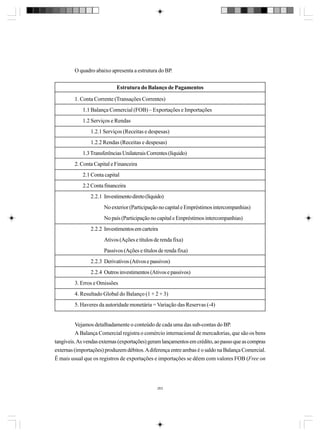 O quadro abaixo apresenta a estrutura do BP.
Estrutura do Balanço de Pagamentos
1. Conta Corrente (Transações Correntes)
1.1 Balança Comercial (FOB) – Exportações e Importações
1.2 Serviços e Rendas
1.2.1 Serviços (Receitas e despesas)
1.2.2 Rendas (Receitas e despesas)
1.3 Transferências Unilaterais Correntes (líquido)
2. Conta Capital e Financeira
2.1 Conta capital
2.2 Conta financeira
2.2.1 Investimento direto (líquido)
No exterior (Participação no capital e Empréstimos intercompanhias)
No país (Participação no capital e Empréstimos intercompanhias)
2.2.2 Investimentos em carteira
Ativos (Ações e títulos de renda fixa)
Passivos (Ações e títulos de renda fixa)
2.2.3 Derivativos (Ativos e passivos)
2.2.4 Outros investimentos (Ativos e passivos)
3. Erros e Omissões
4. Resultado Global do Balanço (1 + 2 + 3)
5. Haveres da autoridade monetária = Variação das Reservas (-4)

Vejamos detalhadamente o conteúdo de cada uma das sub-contas do BP.
A Balança Comercial registra o comércio internacional de mercadorias, que são os bens
tangíveis. As vendas externas (exportações) geram lançamentos em crédito, ao passo que as compras
externas (importações) produzem débitos. A diferença entre ambas é o saldo na Balança Comercial.
É mais usual que os registros de exportações e importações se dêem com valores FOB (Free on

263

 