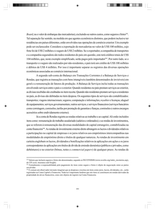 Board, ou o valor de embarque das mercadorias), excluindo-se outros custos, como seguros e fretes242.
Tal separação faz sentido, na medida em que agentes econômicos distintos, que podem inclusive ter
residências em países diferentes, estão envolvidos nas operações de comércio exterior. Um exemplo
pode ser esclarecedor. Considere a exportação de mercadorias no valor de US$ 100 milhões, cujo
frete foi de US$ 2 milhões e o seguro de US$ 2 milhões. Se o exportador, a companhia de transportes
e a companhia seguradora são todos residentes do país em questão, este terá créditos totais de US$
104 milhões, que, neste exemplo simplificado, serão pagos pelo importador243. Por outro lado, se o
transporte e o seguro são realizados por não-residentes, o país terá um crédito de US$ 100 milhões
e débitos de US$ 4 milhões. Por isso é importante separar os registros das diversas operações
econômicas associadas ao comércio internacional.
A segunda sub-conta do Balanço em Transações Correntes é a Balança de Serviços e
Rendas, que registra as transações com bens intangíveis (também denominados de invisíveis) em
geral e a remuneração de fatores de produção. A Balança de Serviços inclui todas as transações
envolvendo serviços entre o país e o exterior. Quando residentes no país prestam serviços ao exterior,
as divisas recebidas são creditadas no item receita. Quando não-residentes prestam serviços a residentes
no país, as divisas são debitadas no item despesa. Os seguintes tipos de serviços são contabilizados:
transportes; viagens internacionais; seguros; computação e informações; royalties e licenças; aluguel
de equipamentos; serviços governamentais; outros serviços; e serviços financeiros (serviços bancários
como corretagem, comissões, tarifas por prestação de garantias e fianças, comissões e outros encargos
acessórios sobre endividamento externo).
Já a conta de Rendas registra as rendas relativas ao trabalho e ao capital. Ali estão incluídos
itens como: remuneração do trabalho assalariado (salários e ordenados); e as rendas de investimentos,
que se referem à remuneração das diversas modalidades de capital estrangeiro, contabilizadas na
conta financeira244. As rendas de investimento externo direto abrangem os lucros e dividendos relativos
a participações no capital de empresas e os juros relativos aos empréstimos intercompanhias nas
modalidades de empréstimo direto e títulos de qualquer natureza. As rendas de investimento em
carteira englobam os lucros, dividendos e bonificações relativos às aplicações em ações e os juros
correspondentes às aplicações em títulos de dívida de emissão doméstica (públicos e privados, como
debêntures) e no exterior (bônus, notes e commercial papers) de qualquer prazo. As rendas de

242

Valores que incluem seguros e fretes são denominados, segundo os INCOTERMS (www.iccwbo.org/index_incoterms.asp),
de CIF (cost, insurance and freight).
243
Formalmente a responsabilidade pelo pagamento de itens como seguro e fretes é objeto de negociação entre as partes
envolvidas.
244
É comum um observador iniciante imaginar que as despesas e receitas em itens como juros, lucros, dividendos, etc., serão
registradas na Conta Capital e Financeira. Todavia é importante lembrar que tais itens se constituem em rendas derivadas da
propriedade de ativos financeiros, estes sim objetos de registro na Conta Financeira.

264

 