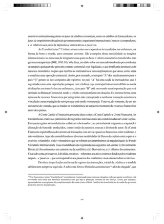 outros investimentos registram os juros de créditos comerciais, como os créditos de fornecedores; os
juros de empréstimos de agências governamentais; organismos internacionais; bancos e compradores;
e os relativos aos juros de depósitos e outros ativos e passivos.
As Transferências245 Unilaterais correntes correspondem às transferências unilaterais, na
forma de bens e moeda, para consumo corrente. São exemplos dessa modalidade as doações
internacionais e as remessas de imigrantes nas quais os bens e valores monetários transferidos não
geram contrapartidas (IMF, 1993:18). Vale dizer, um dado valor em mercadorias doadas por residentes
de um país qualquer não gera um contrato comercial a ser liquidado, o que implicaria desencaixe de
recursos monetários no país que recebeu as mercadorias e uma ampliação no que doou, como seria
o usual em uma operação comercial. Assim, por exemplo, se um país “A” doa medicamentos para o
país “B” geram-se dois conjuntos de registros: no país “A” há uma saída de mercadorias que é
registrada como uma exportação qualquer (um crédito), cuja contrapartida será um débito na conta
de doações em transferências unilaterais; já no país “B” está ocorrendo uma importação que será
debitada na Balança Comercial, tendo o crédito correspondente em doações. Da mesma forma, uma
remessa de recursos financeiros por emigrantes não corresponde a nenhuma transação econômica
vinculada a uma prestação de serviços que está sendo remunerada. Trata-se, tão somente, de um ato
unilateral de vontade, que se traduz na transferência de um certo montante de recursos financeiros
entre dois países.
A Conta Capital e Financeira apresenta duas contas: a Conta Capital e a Conta Financeira. As
transferências relativas a patrimônio de migrantes internacionais são contabilizadas na Conta Capital.
Esta conta registra as transferências unilaterais relacionadas com patrimônio de migrantes e a aquisição/
alienação de bens não produzidos, como cessão de patentes, marcas e direitos de autor. Já a Conta
Financeira registra fluxos decorrentes de transações com ativos e passivos financeiros entre residentes e
não-residentes. Aqui são contabilizadas as diversas modalidades de fluxos de capitais entre o país e o
exterior, voluntários e não-voluntários (que se referem aos empréstimos de regularização do Fundo
Monetário Internacional). Essas modalidades são registradas nas seguintes sub-contas: (i) Investimento
Direto; (ii) Investimentos em carteira (ou de portfólio); (iii) Derivativos; e (iv) Outros Investimentos.
Cada sub-conta, por sua vez, é dividida em ativos – referentes aos ativos externos detidos pelos residentes
no país – e passivos – que correspondem aos passivos dos residentes vis-à-vis os credores externos.
Devido a imperfeições na forma de registro das transações, o total de créditos e o total de
débitos nem sempre se equivale. A sub-conta Erros e Omissões constitui um “valor de chegada”, que

245

Em Economia o termo “transferência” normalmente é empregado para expressar situações onde um agente econômico está
recebendo uma renda (ou benefício monetário) sem que haja a prestação corrente de um serviço. Assim, por exemplo,
aposentadorias ou programas de complementação de renda (como o Bolsa Família) são transferências de renda dos governos
para uma parcela da população.

265

 