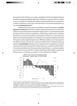 pela emissão de títulos de dívida, etc.) ou, ainda, o país poderá se beneficiar da entrada autônoma de
investidores estrangeiros que poderão adquirir ativos (financeiros ou reais) já existentes ou constituir
novos ativos. Do ponto de vista líquido, não-residentes estarão adquirindo mais ativos no país do que
o contrário, de modo que, como um todo, o país está ficando em uma posição líquida negativa, ou
seja, estará acumulando passivos247.
A diferença entre os ativos e passivos acumulados ao longo do tempo chama-se de posição
líquida de investimentos (PLI). Países com déficits (superávits) persistentes em Conta Corrente
tendem a ter uma posição líquida de investimentos negativa (positiva). Uma ilustração interessante
deste fato está no caso da economia estadunidense, conforme ilustra o gráfico abaixo. Com déficits
persistentes em Conta Corrente (medidos como proporção do PIB no eixo vertical direito) que
aparecem na forma de linhas tracejadas, os EUA passaram a ter uma posição líquida de investimentos
(PLI) negativa a partir da segunda metade dos anos 1980 (barras medidas no eixo vertical esquerdo).
Em 2004, por exemplo, a PLI equivalia a mais de 20% do PIB dos EUA. É importante notar o que
significa essa posição líquida. Neste mesmo ano os residentes nos EUA possuíam ativos no resto do
mundo na forma de ações, títulos de dívida, créditos bancários, etc., da ordem de US$ 9,0 trilhões.
Por outro lado, não-residentes nos EUA possuíam ações, títulos de dívida, etc., emitidos por empresas
e governos dos EUA em cerca de US$ 11,5 trilhões. A diferença de US$ 2,5 trilhões é a estimativa da
PLI que, neste caso, é deficitária, equivalendo a 21% de um PIB de US$ 12 trilhões248.

247

Nada impede que um país tenha déficits (ou superávits) na conta corrente e na conta capital e financeira, simultaneamente.
Lembre apenas que déficits sucessivos e elevados prolongados (e elevados) podem conduzir a uma situação grave de
endividamento e perdas de reserves, com eventual crise de balance de pagamentos.
248
O gráfico e as estimativas foram elaborados com base nos dados do “Economic Report of the President” (diversos anos).
Disponível em: http://www.gpoaccess.gov/eop/download.html (acesso em julho de 2006).

268

 