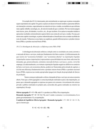 O exemplo dos EUA é interessante, pois normalmente se espera que os países avançados
sejam exportadores de capital. Em geral, os países em desenvolvimento tendem a apresentar déficits
em transações correntes, especialmente na conta de serviços e rendas, na medida em que utilizam
mais capital, trabalho, tecnologia, etc., do resto do mundo do que o contrário. Por isso mesmo pagam
mais lucros, juros, dividendos, royalties, etc., do que recebem. Já os países avançados tendem a
apresentar resultados estruturalmente superavitários nas contas de serviços e rendas. Ou seja, por
terem mais capital e tecnologia, os países industrializados se beneficiam com as rendas recebidas do
resto do mundo. Voltaremos a esse tópico na seqüência, quando diferenciarmos o produto interno
bruto (PIB) e o produto nacional bruto (PNB).
10.3.2 A Abordagem da Absorção e a Diferença entre PIB e PNB
A abordagem da absorção enfatiza a relação entre os resultados em conta corrente e
o mercado de bens e serviços, tendo por fundamento três fatos centrais: (i) diferentemente do
que ocorre em “economias fechadas”, nas “economias abertas” as exportações líquidas
(exportações menos importações) representam a possibilidade de uma fonte adicional de
demanda, que, potencialmente, estimula o mercado de bens e serviços e, assim, o nível de
emprego; (ii) adicionalmente, as eventuais exportações líquidas negativas (déficits no comércio
de bens e serviços), em economias abertas, podem ser financiadas pela entrada de capitais; e
(iii) há uma diferença fundamental entre o produto interno bruto (PIB) e o produto nacional
bruto (PNB), expressa nas rendas apropriadas (pagas) em função da propriedade de fatores
de produção.
Vamos começar explorando a oferta e demanda de bens e serviços em uma economia
aberta. Note que a oferta agregada é a soma da produção realizada no país e das importações, ao
passo que a demanda agregada se expressa nos gastos em consumo e investimento dos setores
privado e público realizados no próprio país, acrescidos dos gastos realizados no exterior (as
exportações). Ou seja:
Oferta Agregada: Yo = Y + M, onde Y é o produto (ou PIB) e M as importações.
Demanda Agregada: Yd = C + I + G + X, com C sendo o consumo, I, os investimentos, G, os
gastos governamentais e X, as exportações.
Condição de Equilíbrio: Oferta Agregada = Demanda Agregada => Y + M = C + G + I + X,
que é o mesmo que:
Y = C + G + I + (X – M)

269

(5)

 