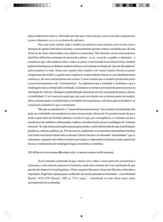 partes estabelecem entre si, definindo um todo que é maior do que a mera soma dos componentes
(como o diamante vis-à-vis os átomos de carbono).
Ora, num certo sentido, todo o modelo econômico é uma estrutura, pois revela como a
interação de agentes individuais racionais e essencialmente egoístas conduz a resultados que, de uma
forma ou de outra, transcendem seus objetivos conscientes. Não obstante, assim como podemos
identificar diferentes estruturas de átomos de carbono – p. ex.: o carvão, o grafite e o diamante – e
reconhecer que a discrepância entre o todo e as partes é maximizada nesta última forma, também
podemos hierarquizar os distintos modelos teóricos em Economia em função do “grau de discrepância”
entre as partes e o todo. Neste caso, quanto mais simples e em menor número fossem as partes
componentes do modelo, e quanto mais complexos e surpreendentes fossem os seus desdobramentos
sistêmicos, tão mais estruturalistas eles seriam. É neste sentido que os modelos produzidos pelos
economistas kantianos são “estruturalistas”. Ao admitirem que a realidade é cambiante e que a
modelagem nunca corresponde à realidade, os kantianos se tornam extremamente parcimoniosos na
introdução de variáveis. Qualquer complexificação inessencial envolve uma perda de pureza, clareza,
e testabilidade. E só é essencial aquilo que, por estar em relação com as demais partes do modelo,
afeta as demais partes e (re)determina os resultados de sua presença; vale dizer, para os kantianos, só
é essencial e modelável o que é estruturante.
Mas que se entenda bem: o “essencialismo parcimonioso” dos modelos estruturalistas não
pode ser confundido com simplismo ou auto-circunscrição referencial. O reconhecimento de que a
razão é (para além de limitada) plástica e mutável e que, por conseqüência, os sistemas sociais e
econômicos são múltiplos e diferenciados, implica o reconhecimento de que a modelagem da “estrutura
essencial” de cada sistema pressupõe uma pesquisa ampla e multi-referenciada de suas manifestações
produtivas, culturais, políticas, etc. Por isto mesmo, usualmente, os economistas estruturalistas transitam
com muito mais desenvoltura entre as demais Ciências Sociais e as chamadas “humanidades” que os
cartesianos, enquanto estes últimos tendem a privilegiar e a apresentar um domínio muito superior de
técnicas e instrumentos de modelagem lógica, matemática e estatística.
1.5. O INSTITUCIONALISMO HISTÓRICO (OU: O HEGELIANISMO EM ECONOMIA)
Se já é estranha a pretensão de que, mesmo sem o saber, a maior parte dos economistas é
cartesiana, e uma minoria expressiva é kantiana, ainda mais estranha deve ser a pretensão de que
parcela não desprezível seja hegeliana. Afinal, enquanto Descartes e Kant são filósofos conhecidos e
respeitados, Hegel não é apenas pouco conhecido: até mesmo pensadores renomados – como Bertrand
Russel, 1872-1970 (Russel, 1982, p. 274 e segs.) – classificam as teses desse autor como
incompreensíveis ou absurdas.

27

 