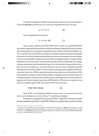 A conhecida condição de equilíbrio macroeconômico pode ser reescrita considerando o
conceito de absorção, que nada mais é do a soma dos componentes domésticos do gasto.
A=C+G+I

(6)

Assim, substituindo (6) em (5), temos:
Y = A + (X – M)

(7)

Agora, vejamos a diferença entre PIB e PNB. O termo “interno” do conceito PIB significa
que estamos considerando toda a produção (e, dada nossa tautologia fundamental das contas nacionais,
toda a renda) gerada em uma economia, independentemente da origem dos fatores de produção. Já o
termo “nacional” do conceito PNB isola o produto (e a renda) gerado a partir de recursos de propriedade
de nacionais. Para fixar essa diferença basta lembrar que os países mais avançados, por terem liderado
o processo de acumulação de capital e de desenvolvimento tecnológico puderam, ao longo do tempo,
disponibilizar seus recursos para o resto do mundo, auferindo rendas em contrapartida. Por exemplo,
empresas transnacionais que têm unidades de negócio fora dos seus países de origem podem remeter
para estes lucros, dividendos, etc., que serão rendas que virão a se somar com aquelas produzidas
internamente em seus locais de origem. O mesmo vale para os juros pagos pelos empréstimos financeiros,
e assim por diante. Ora, o PIB não captura (diretamente) essas rendas, que são explicitadas no PNB.
Da mesma forma, os países que utilizam fatores produtivos originados no resto do mundo, podem ter a
vantagem de ampliar o leque de recursos disponíveis para a produção de bens e serviços, mas devem
pagar por isso. O primeiro grupo de países terá um PNB maior do o PIB, pois tem um superávit nessas
rendas. Já no segundo grupo o PIB é maior do que o PNB. Assim, temos que:
PNB = PIB + RLRE

(8)

Onde: RLRE é a renda líquida recebida do exterior, que é a soma das diversas rendas
(lucros, juros, dividendos, etc.), serviços fatores249 e transferências unilaterais.
De acordo com a expressão (8), temos que: (i) se RLRE > 0 então PNB > PIB, que é o caso geral
dos países avançados; ou (ii) se RLRE < 0 então PNB < PIB, que é o caso geral dos países em desenvolvimento.

249
Do ponto de vista analítico os serviços podem ser separados em dois grupos: (i) fatores, que se referem aos itens
associados à remuneração dos fatores de produção, tais como serviços financeiros, aluguéis de equipamentos, serviços
técnicos, etc; e (ii) não-fatores que incluem os pagamentos efetuados e recebidos de fretes e seguros de produtos importados,
gastos com viagens internacionais, entre outros.

270

 