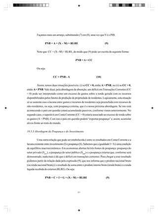 Façamos mais um arranjo, substituindo (7) em (8), uma vez que Y é o PIB:
PNB = A + (X – M) + RLRE

(9)

Note que: CC = (X - M) + RLRE, de modo que (9) pode ser escrita da seguinte forma:
PNB = A + CC
Ou seja:
CC = PNB - A

(10)

Assim, temos duas situações possíveis: (i) se CC < 0, então A > PNB; ou (ii) se CC > 0,
então A < PNB. Vale dizer, pela abordagem da absorção, um déficit em Transações Correntes (CC
< 0) pode ser interpretado como um excesso de gastos sobre a rende gerada com os recursos
disponibilizados pelos fatores de produção de propriedade de residentes. Logicamente, esta situação
só se sustenta caso a lacuna entre gastos e recursos de residentes seja preenchida com recursos de
não-residentes, ou seja, com poupança externa, que é a nossa próxima abordagem. Se isto está
acontecendo o país em questão estará acumulando passivos, conforme vimos anteriormente. No
segundo caso, o superávit em Conta Corrente (CC > 0) estaria associado ao excesso de renda sobre
os gastos (A < PNB). Com isso o país em questão poderá “exportar poupança” e, assim, acumular
ativos frente ao resto do mundo.
10.3.3 Abordagem da Poupança e do Investimento
Uma outra relação que pode ser estabelecida é entre os resultados em Conta Corrente e a
lacuna existente entre investimento (I) e poupança (S). Sabemos que a igualdade I = S é uma condição
de equilíbrio macroeconômico. Em economias abertas há três fontes de poupança: poupança do
setor privado (Spriv), a poupança do setor público (Spub) e a poupança externa que, conforme será
demonstrado, nada mais é do que o déficit em transações correntes. Para chegar a esse resultado
podemos partir da relação dada pela expressão (9), que nos informa que o produto nacional bruto
(ou renda nacional bruta) é o resultado da soma entre o produto interno bruto (renda bruta) e a renda
líquida recebida do exterior (RLRE). Ou seja:
PNB = C + I + G + (X - M) + RLRE

271

(9)

 