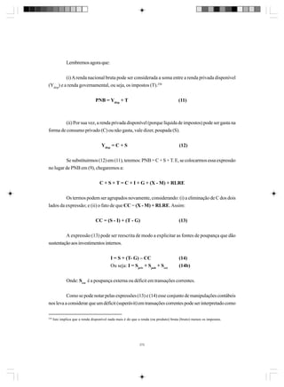 Lembremos agora que:
(i) A renda nacional bruta pode ser considerada a soma entre a renda privada disponível
(Ydisp) e a renda governamental, ou seja, os impostos (T).250
PNB = Ydisp + T

(11)

(ii) Por sua vez, a renda privada disponível (porque líquida de impostos) pode ser gasta na
forma de consumo privado (C) ou não gasta, vale dizer, poupada (S).
Ydisp = C + S

(12)

Se substituirmos (12) em (11), teremos: PNB = C + S + T. E, se colocarmos essa expressão
no lugar de PNB em (9), chegaremos a:
C + S + T = C + I + G + (X - M) + RLRE
Os termos podem ser agrupados novamente, considerando: (i) a eliminação de C dos dois
lados da expressão; e (ii) o fato de que CC = (X - M) + RLRE. Assim:
CC = (S - I) + (T - G)

(13)

A expressão (13) pode ser reescrita de modo a explicitar as fontes de poupança que dão
sustentação aos investimentos internos.
I = S + (T- G) – CC
Ou seja: I = Spriv + Spub + Sext

(14)
(14b)

Onde: Sext é a poupança externa ou déficit em transações correntes.
Como se pode notar pelas expressões (13) e (14) esse conjunto de manipulações contábeis
nos leva a considerar que um déficit (superávit) em transações correntes pode ser interpretado como
250

Isto implica que a renda disponível nada mais é do que a renda (ou produto) bruta (bruto) menos os impostos.

272

 