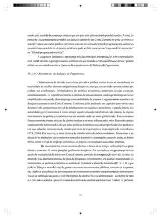 sendo uma medida da poupança externa que um país está utilizando (disponibilizando). Assim, do
ponto de vista estritamente contábil um déficit (superávit) em Conta Corrente só pode ocorrer se o
setor privado e/ou o setor público estiverem com um nível insuficiente de poupança para lastrear os
investimentos domésticos. A mesma evidência pode ser lida como sendo “excesso de investimento”
ou “falta de poupança doméstica”.
Até aqui nos limitamos a apresentar três das principais interpretações sobre os resultados
em Conta Corrente. Agora precisamos verificar em que medida os “desequilíbrios externos” podem
afetar a economia doméstica e como se dá o ajustamento do Balanço de Pagamentos.
10.3.4 O Ajustamento do Balanço de Pagamentos
Os tomadores de decisão nas esferas privada e pública muitas vezes se vêem diante da
necessidade de escolher alternativas igualmente desejáveis, mas que, em um dado momento do tempo,
podem ser conflitantes. Formuladores de política econômica poderiam desejar alcançar,
simultaneamente, os equilíbrios interno e externo de uma economia, onde o primeiro poderia ser
simplificado como sendo pleno emprego com estabilidade de preços e o segundo como a ausência de
desajustes estruturais em Conta Corrente. Conforme já foi analisado em capítulos anteriores e será
desenvolvido com um maior nível de detalhamento na seqüência deste livro, o grande dilema das
autoridades governamentais é como atingir aquela situação ideal através do manejo de alguns
instrumentos de política econômica em um mundo cada vez mais globalizado. Em economias
financeiramente abertas as taxas de câmbio tendem a ser mais influenciadas pelos fluxos de capitais
exogenamente determinados, do que pelas políticas domésticas ou o desempenho do setor produtivo
em suas relações com o resto do mundo por meio de exportações e importações de mercadorias
(BIS, 2006). Por sua vez, o nível da taxa de câmbio afeta decisões produtivas, financeiras e de
alocação da produção e das vendas nos mercados doméstico e estrangeiro, atuando assim, de forma
direta, sobre o nível de emprego doméstico, os preços e os resultados das contas externas.
Da mesma forma, em economias abertas, a busca de se atingir certos objetivos pode
afastar a economia de outras posições igualmente desejáveis. Por exemplo, se um governo prioriza o
ajuste de resultados deficitários em Conta Corrente, partindo da interpretação derivada da ótica da
absorção (ou, alternativamente, da ótica da poupança-investimento), ele acabará manipulando os
instrumentos de política econômica no sentido de: (i) reduzir a absorção doméstica (C + G + I), o que
pode ser feito por meio de corte de gastos correntes e investimentos públicos, aumento de impostos,
etc; (ii) elevar a taxa básica de juros enquanto um instrumento monetário complementar aos instrumentos
fiscais de contração do gasto; e (iii) em regimes de câmbio fixo ou administrado – conforme se verá
nos próximos capítulos – promover uma desvalorização cambial que torne mais rentável (e, portanto,

273

 