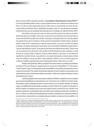 diretos externos (IDE), reduzindo, portanto, a necessidade de financiamento externo (NFE)254.
Com uma capacidade produtiva maior, os países poderiam honrar seus compromissos financeiros no
futuro. Os críticos contra-argumentavam que o IDE estava se concentrando em setores de nãocomercializáveis (telefonia, bancos, distribuição de energia, varejo, etc.) que não geram exportações
(oferta de divisas), mas sim ampliação da remessa de lucros, dividendos, etc. (Bresser-Pereira, 2007).
Este debate é relevante, pois como em outros temas da economia ele acaba envolvendo o
destino de toda uma sociedade, mesmo que a maioria dos seus indivíduos assim não perceba, ou
mesmo não tenha feito escolhas neste sentido. Até porque, os principais atores nos mercados globais
são grandes bancos de investimento e fundos gestores de patrimônio (fundos mútuos, fundos de
pensão, hedge funds e seguradoras), empresas transnacionais e governos nacionais dos países
avançados e de alguns emergentes de maior porte. Os consumidores/trabalhadores podem afetar o
“grau de endividamento externo” de um país de uma forma mais indireta do que direta. Todavia, uma
vez ocorrendo uma crise financeira, todos acabam sofrendo diretamente, pois o emprego e a renda
diminuem, os preços sobem, empresas e bancos podem quebrar, os governos se vêem diante de
significativas restrições fiscais, o que pode levar ao aumento de impostos e à deterioração na oferta
de serviços públicos, e assim por diante. Adicionalmente, é difícil a priori e com base apenas nas
evidências contábeis sugeridas pelas nossas interpretações afirmar “quem está com a razão”.
Portanto, cabe questionar: déficits ou superávits em conta corrente se constituem em problemas
econômicos? Em caso afirmativo, é papel do governo reverter tais “desequilíbrios”? Como ajustar a
Conta Corrente? E quais os efeitos potenciais dos desequilíbrios e das políticas de ajustamento sobre o
conjunto da economia? Este capítulo não pretende responder de forma completa a estas questões, pois
ainda não temos todas as ferramentas analíticas necessárias. Ainda assim, podemos demarcar o terreno
pelo qual devemos avançar.
A primeira pergunta merece uma resposta condicional. Déficits ou superávits excessivos podem
gerar uma série de problemas na maior parte dos casos. Comecemos com os déficits em Conta Corrente.
Estes tendem a gerar a ampliação dos passivos externos que, por sua vez, podem redundar, ao longo do
tempo, em ampliação das rendas líquidas remetidas ao exterior. Isto por sua vez pode retro-alimentar os
déficits originais, na medida em que se pressiona negativamente a conta de Serviços e Rendas. Esta
perspectiva geral deve ser balizada por pelo menos duas outras mediações estreitamente vinculadas: (i)
deve-se verificar se os déficits foram produzidos para sustentar a ampliação de investimentos produtivos
no setor de bens comercializáveis ou simplesmente para ampliar o consumo privado ou público; (ii)
254

Que é a lacuna entre o déficit em transações correntes e o IDE líquido. Imagine um país com um déficit em CC de US$ 30
bilhões e entrada líquida de IDE de US$ 20 bilhões. A NFE seria de US$ 10 bilhões (30 – 20), sinalizando para o montante
adicional de capitais autônomos que deveriam ser atraídos na forma de empréstimos e outras modalidades de investimento, de
modo a “fechar” as contas externas. Note que quando isso não se realizava muitos países tiveram de recorrer a empréstimos
junto aos organismos oficiais multilaterais, como o FMI.

275

 
