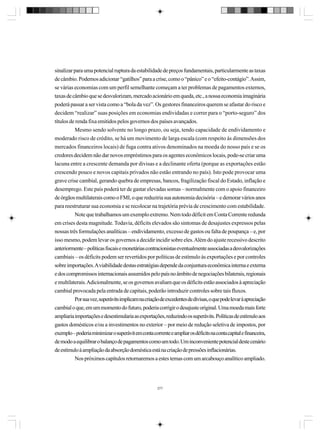 sinalizar para uma potencial ruptura da estabilidade de preços fundamentais, particularmente as taxas
de câmbio. Podemos adicionar “gatilhos” para a crise, como o “pânico” e o “efeito-contágio”. Assim,
se várias economias com um perfil semelhante começam a ter problemas de pagamentos externos,
taxas de câmbio que se desvalorizam, mercado acionário em queda, etc., a nossa economia imaginária
poderá passar a ser vista como a “bola da vez”. Os gestores financeiros querem se afastar do risco e
decidem “realizar” suas posições em economias endividadas e correr para o “porto-seguro” dos
títulos de renda fixa emitidos pelos governos dos países avançados.
Mesmo sendo solvente no longo prazo, ou seja, tendo capacidade de endividamento e
moderado risco de crédito, se há um movimento de larga escala (com respeito às dimensões dos
mercados financeiros locais) de fuga contra ativos denominados na moeda do nosso país e se os
credores decidem não dar novos empréstimos para os agentes econômicos locais, pode-se criar uma
lacuna entre a crescente demanda por divisas e a declinante oferta (porque as exportações estão
crescendo pouco e novos capitais privados não estão entrando no país). Isto pode provocar uma
grave crise cambial, gerando quebra de empresas, bancos, fragilização fiscal do Estado, inflação e
desemprego. Este país poderá ter de gastar elevadas somas – normalmente com o apoio financeiro
de órgãos multilaterais como o FMI, o que reduziria sua autonomia decisória – e demorar vários anos
para reestruturar sua economia e se recolocar na trajetória prévia de crescimento com estabilidade.
Note que trabalhamos um exemplo extremo. Nem todo déficit em Conta Corrente redunda
em crises desta magnitude. Todavia, déficits elevados são sintomas de desajustes expressos pelas
nossas três formulações analíticas – endividamento, excesso de gastos ou falta de poupança – e, por
isso mesmo, podem levar os governos a decidir incidir sobre eles. Além do ajuste recessivo descrito
anteriormente – políticas fiscais e monetárias contracionistas eventualmente associadas a desvalorizações
cambiais – os déficits podem ser revertidos por políticas de estímulo às exportações e por controles
sobre importações. A viabilidade destas estratégias depende da conjuntura econômica interna e externa
e dos compromissos internacionais assumidos pelo país no âmbito de negociações bilaterais, regionais
e multilaterais. Adicionalmente, se os governos avaliam que os déficits estão associados à apreciação
cambial provocada pela entrada de capitais, poderão introduzir controles sobre tais fluxos.
Por sua vez, superávits implicam na criação de excedentes de divisas, o que pode levar à apreciação
cambial o que, em um momento do futuro, poderia corrigir o desajuste original. Uma moeda mais forte
ampliaria importações e desestimularia as exportações, reduzindo os superávits. Políticas de estímulo aos
gastos domésticos e/ou a investimentos no exterior – por meio de redução seletiva de impostos, por
exemplo – poderia minimizar o superávit em conta corrente e ampliar os déficits na conta capital e financeira,
de modo a equilibrar o balanço de pagamentos como um todo. Um inconveniente potencial deste cenário
de estímulo à ampliação da absorção doméstica está na criação de pressões inflacionárias.
Nos próximos capítulos retornaremos a estes temas com um arcabouço analítico ampliado.

277

 