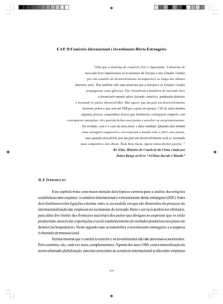 CAP. 11 Comércio Internacional e Investimento Direto Estrangeiro

“Acho que a doutrina do comércio livre é importante. A doutrina do
mercado livre impulsionou as economias da Europa e dos Estados Unidos
por um caminho de desenvolvimento incomparável ao longo dos últimos
duzentos anos. Tem também sido uma doutrina que a Europa e os Estados Unidos
propagaram como gloriosa. Eles brandiram a bandeira do mercado livre
e foram pelo mundo afora fazendo comércio, ganhando dinheiro
e tornando-se países desenvolvidos. Mas agora, que um país em desenvolvimento
bastante pobre e que tem um PIB per capita de apenas 1/30 do deles fundou
algumas poucas companhias têxteis que finalmente conseguem competir com
contrapartes européias, eles querem fechar suas portes e envolver-se em protecionismo.
Na verdade, esse é o caso de dois pesos e duas medidas. Quando eles tinham
uma vantagem comparativa, encorajaram o mundo todo a abrir suas portas,
mas quando descobrem que um país em desenvolvimento está se tornando
mais competitivo, eles dizem ‘Tudo bem, basta. Agora vamos fechar a porta.’”
Bo Xilai, Ministro do Comércio da China citado por
James Kynge no livro “A China Sacode o Mundo”

11.1 INTRODUÇÃO
Este capítulo trata com maior atenção dois tópicos centrais para a análise das relações
econômicas entre os países: o comércio internacional e o investimento direto estrangeiro (IDE). Estes
dois fenômenos têm ligações estreitas entre si, na medida em que são dimensões do processo de
internacionalização das empresas em economias de mercado. Bens e serviços podem ser ofertados,
para além dos limites das fronteiras nacionais dos países que abrigam as empresas que os estão
produzindo, através das exportações e/ou do estabelecimento de unidades produtivas nos países de
destino (ou hospedeiros). Neste segundo caso se materializa o investimento estrangeiro, e a empresa
é chamada de transnacional.
Iremos mostrar que o comércio exterior e os investimentos não são processos concorrentes.
Pelo contrário, são, cada vez mais, complementares. A partir dos anos 1980, com a intensificação da
assim-chamada globalização, parcelas crescentes do comércio internacional se dão entre empresas

279

 