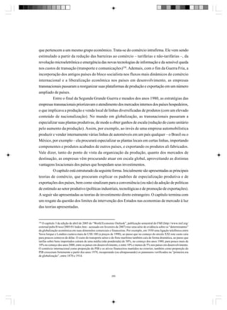 que pertencem a um mesmo grupo econômico. Trata-se do comércio intrafirma. Ele vem sendo
estimulado a partir da redução das barreiras ao comércio – tarifárias e não-tarifárias –, da
revolução microeletrônica e emergência das novas tecnologias de informação e da sensível queda
nos custos de transação (transporte e comunicações)258. Ademais, com o fim da Guerra Fria, a
incorporação dos antigos países do bloco socialista nos fluxos mais dinâmicos do comércio
internacional e a liberalização econômica nos países em desenvolvimento, as empresas
transnacionais passaram a reorganizar suas plataformas de produção e exportação em um número
ampliado de países.
Entre o final da Segunda Grande Guerra e meados dos anos 1980, as estratégias das
empresas transnacionais priorizavam o atendimento dos mercados internos dos países hospedeiros,
o que implicava a produção e venda local de linhas diversificadas de produtos (com um elevado
conteúdo de nacionalização). No mundo em globalização, as transnacionais passaram a
especializar suas plantas produtivas, de modo a obter ganhos de escala (redução do custo unitário
pelo aumento da produção). Assim, por exemplo, ao invés de uma empresa automobilística
produzir e vender internamente várias linhas de automóveis em um país qualquer – o Brasil ou o
México, por exemplo – ela procurará especializar as plantas locais em certas linhas, importando
componentes e produtos acabados de outros países, e exportando os produtos ali fabricados.
Vale dizer, tanto do ponto de vista da organização da produção, quanto dos mercados de
destinação, as empresas vêm procurando atuar em escala global, aproveitando as distintas
vantagens locacionais dos países que hospedam seus investimentos.
O capítulo está estruturado da seguinte forma. Inicialmente são apresentadas as principais
teorias de comércio, que procuram explicar os padrões de especialização produtiva e de
exportações dos países, bem como sinalizam para a conveniência (ou não) da adoção de políticas
de estímulo ao setor produtivo (políticas industriais, tecnológicas e de promoção de exportações).
A seguir são apresentadas as teorias de investimento direto estrangeiro. O capítulo termina com
um resgate da questão dos limites da intervenção dos Estados nas economias de mercado à luz
das teorias apresentadas.

258

O capítulo 3 da edição de abril de 2005 do “World Economic Outlook”, publicação semestral do FMI (http://www.imf.org/
external/pubs/ft/weo/2005/01/index.htm - acessado em fevereiro de 2007) traz uma série de evidência sobre os “determinantes”
da globalização econômica em suas dimensões comerciais e financeiras. Por exemplo, em 1930 uma ligação telefônica entre
Nova Iorque e Londres custava mais de US$ 100 (a preços de 1990), ao passo que no começo do século XXI este custo caiu
para poucos centavos de dólar. O custo do transporte aéreo e do frete marítimo também caiu de forma dramática, ao passo que
tarifas sobre bens importados caíram de uma média (não ponderada) de 30%, no começo dos anos 1980, para pouco mais de
10% no começo dos anos 2000, entre os países em desenvolvimento, e entre 10% e menos de 5% nos países em desenvolvimento.
O comércio internacional como proporção do PIB e os ativos financeiros mantidos no exterior, também como proporção do
PIB cresceram fortemente a partir dos anos 1970, recuperando (ou ultrapassando) os patamares verificados na “primeira era
de globalização”, entre 1870 e 1914.

280

 