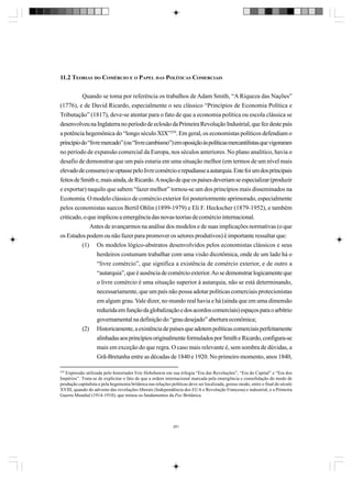 11.2 TEORIAS DO COMÉRCIO E O PAPEL DAS POLÍTICAS COMERCIAIS
Quando se toma por referência os trabalhos de Adam Smith, “A Riqueza das Nações”
(1776), e de David Ricardo, especialmente o seu clássico “Princípios de Economia Política e
Tributação” (1817), deve-se atentar para o fato de que a economia política ou escola clássica se
desenvolveu na Inglaterra no período de eclosão da Primeira Revolução Industrial, que fez deste país
a potência hegemônica do “longo século XIX”259. Em geral, os economistas políticos defendiam o
princípio do “livre mercado” (ou “livre cambismo”) em oposição às políticas mercantilistas que vigoraram
no período de expansão comercial da Europa, nos séculos anteriores. No plano analítico, havia o
desafio de demonstrar que um país estaria em uma situação melhor (em termos de um nível mais
elevado de consumo) se optasse pelo livre comércio e repudiasse a autarquia. Este foi um dos principais
feitos de Smith e, mais ainda, de Ricardo. A noção de que os países deveriam se especializar (produzir
e exportar) naquilo que sabem “fazer melhor” tornou-se um dos princípios mais disseminados na
Economia. O modelo clássico de comércio exterior foi posteriormente aprimorado, especialmente
pelos economistas suecos Bertil Ohlin (1899-1979) e Eli F. Heckscher (1879-1952), e também
criticado, o que implicou a emergência das novas teorias de comércio internacional.
Antes de avançarmos na análise dos modelos e de suas implicações normativas (o que
os Estados podem ou não fazer para promover os setores produtivos) é importante ressaltar que:
(1) Os modelos lógico-abstratos desenvolvidos pelos economistas clássicos e seus
herdeiros costumam trabalhar com uma visão dicotômica, onde de um lado há o
“livre comércio”, que significa a existência de comércio exterior, e de outro a
“autarquia”, que é ausência de comércio exterior. Ao se demonstrar logicamente que
o livre comércio é uma situação superior à autarquia, não se está determinando,
necessariamente, que um país não possa adotar políticas comerciais protecionistas
em algum grau. Vale dizer, no mundo real havia e há (ainda que em uma dimensão
reduzida em função da globalização e dos acordos comerciais) espaços para o arbítrio
governamental na definição do “grau desejado” abertura econômica;
(2) Historicamente, a existência de países que adotem políticas comerciais perfeitamente
alinhadas aos princípios originalmente formulados por Smith e Ricardo, configura-se
mais em exceção do que regra. O caso mais relevante é, sem sombra de dúvidas, a
Grã-Bretanha entre as décadas de 1840 e 1920. No primeiro momento, anos 1840,
259

Expressão utilizada pelo historiador Eric Hobsbawm em sua trilogia “Era das Revoluções”, “Era do Capital” e “Era dos
Impérios”. Trata-se de explicitar o fato de que a ordem internacional marcada pela emergência e consolidação do modo de
produção capitalista e pela hegemonia britânica nas relações políticas deve ser localizada, grosso modo, entre o final do século
XVIII, quando do advento das revoluções liberais (Independência dos EUA e Revolução Francesa) e industrial, e a Primeira
Guerra Mundial (1914-1918), que minou os fundamentos da Pax Britânica.

281

 