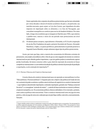 (3)

foram suprimidos dois conjuntos de políticas protecionistas que haviam estimulado
por várias décadas o desenvolvimento econômico do país e, em particular, sua
marinha mercante, quais sejam: as Leis dos Cereais, que impunham elevados
impostos de importação sobre os alimentos; e os Atos de Navegação, que
concediam monopólios ao comércio para navios de bandeira britânica. Por outro
lado, a longa crise econômica que se inaugura no final dos anos 1920, e que soterrou
o padrão-ouro, marcou o início de um período mais protecionista em nível
internacional;
Os demais países europeus, especialmente a Alemanha, os EUA (sob a inspiração
de um dos Pais Fundadores da nação e primeiro Secretário do Tesouro, Alexander
Hamilton), o Japão, e os países periféricos, particularmente no período posterior à
Segunda Guerra Mundial, sempre adotaram algum tipo de política protecionista.

Assim, por mais que haja, entre a maioria dos economistas de diferentes correntes de
pensamento, uma ampla concordância sobre o fato de que ao estar engajado ativamente no comércio
internacional um país obtenha ganhos importantes, e que tais ganhos podem eventualmente superar
perdas localizadas, há menos consenso sobre o grau ideal de exposição da economia às forças
competitivas internacionais e a conveniência da adoção de políticas setoriais de promoção da produção
e exportações, ou de contenção de importações260.
11.2.1 Teorias Clássicas do Comércio Internacional
A teoria clássica do comércio internacional nasce em oposição ao mercantilismo (ver box
“Mercantilismo e Neomercantilismo”). Enquanto para este o objetivo das políticas de Estado deveria
ser o acúmulo de poder econômico e político através da busca de superávits no comércio internacional
– o que implicava desestimular importações e estimular exportações, gerando uma “balança comercial
favorável” e o conseqüente “acúmulo de metais” –, controle de bases territoriais no exterior (colônias),
criação de monopólios, etc. Os economistas políticos clássicos defendiam o livre mercado e, portanto,
eram contra as políticas intervencionistas. Viam o comércio internacional como um jogo de soma
positiva, e não um jogo de soma zero, onde para que um país fique melhor, outro deva, necessariamente,
ficar pior.

260

Alguns trabalhos podem esclarecer amplamente os pontos de acordo e divergência entre os economistas. Em uma perspectiva
de defesa ampla dos princípios de livre-comércio ver Bhagwati (1969) e Sachs e Warner (1995). Uma perspectiva crítica
aparece em Prebisch (1950) e Rodríguez e Rodrik (2001). Uma avaliação histórica que evidencia a distância entre os princípios
do livre mercado e a prática dos países industrializados está em Chang (2002).

282

 