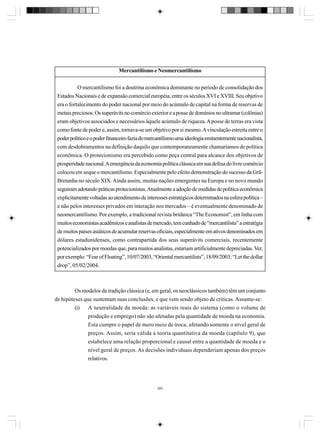 Mercantilismo e Neomercantilismo
O mercantilismo foi a doutrina econômica dominante no período de consolidação dos
Estados Nacionais e de expansão comercial européia, entre os séculos XVI e XVIII. Seu objetivo
era o fortalecimento do poder nacional por meio do acúmulo de capital na forma de reservas de
metais preciosos. Os superávits no comércio exterior e a posse de domínios no ultramar (colônias)
eram objetivos associados e necessários àquele acúmulo de riqueza. A posse de terras era vista
como fonte de poder e, assim, tornava-se um objetivo por si mesmo. A vinculação estreita entre o
poder político e o poder financeiro fazia do mercantilismo uma ideologia eminentemente nacionalista,
com desdobramentos na definição daquilo que contemporaneamente chamaríamos de política
econômica. O protecionismo era percebido como peça central para alcance dos objetivos de
prosperidade nacional. A emergência da economia política clássica em sua defesa do livre comércio
colocou em seque o mercantilismo. Especialmente pelo efeito demonstração do sucesso da GrãBretanha no século XIX. Ainda assim, muitas nações emergentes na Europa e no novo mundo
seguiram adotando práticas protecionistas. Atualmente a adoção de medidas de política econômica
explicitamente voltadas ao atendimento de interesses estratégicos determinados na esfera política –
e não pelos interesses privados em interação nos mercados – é eventualmente denominado de
neomercantilismo. Por exemplo, a tradicional revista britânica “The Economist”, em linha com
muitos economistas acadêmicos e analistas de mercado, tem cunhado de “mercantilista” a estratégia
de muitos países asiáticos de acumular reservas oficiais, especialmente em ativos denominados em
dólares estadunidenses, como contrapartida dos seus superávits comerciais, recentemente
potencializados por moedas que, para muitos analistas, estariam artificialmente depreciadas. Ver,
por exemplo: “Fear of Floating”, 10/07/2003, “Oriental mercantilists”, 18/09/2003; “Let the dollar
drop”, 05/02/2004.

Os modelos da tradição clássica (e, em geral, os neoclássicos também) têm um conjunto
de hipóteses que sustentam suas conclusões, e que vem sendo objeto de críticas. Assume-se:
(i) A neutralidade da moeda: as variáveis reais do sistema (como o volume de
produção e emprego) não são afetadas pela quantidade de moeda na economia.
Esta cumpre o papel de mero meio de troca, afetando somente o nível geral de
preços. Assim, seria válida a teoria quantitativa da moeda (capítulo 9), que
estabelece uma relação proporcional e causal entre a quantidade de moeda e o
nível geral de preços. As decisões individuais dependeriam apenas dos preços
relativos.

283

 