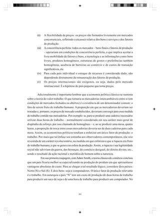 (ii)

(iii)

(iv)
(v)

A flexibilidade de preços: os preços são formados livremente em mercados
concorrenciais, refletindo a escassez relativa dos bens e serviços e dos fatores
de produção.
A concorrência perfeita: todos os mercados – bens finais e fatores de produção
– operariam em condições de concorrência perfeita, o que implica aceitar a
livre mobilidade de fatores e bens, a tecnologia e as informações como bens
livres, produtos homogêneos, estruturas de gostos e preferências também
homogêneas, ausência de barreiras ao comércio e de custos de transação
significativos, etc.
Para cada país individual o estoque de recursos é considerado dado, não
dependendo diretamente da remuneração dos fatores de produção.
Os preços internacionais são exógenos, ou seja, dados pelo mercado
internacional. É a hipótese do país pequeno que toma preços.

Adicionalmente é importante lembrar que a economia política clássica se sustenta
sobre a teoria do valor trabalho. O que tornaria as mercadorias intercambiáveis entre si (em
condições de mercados fechados ou abertos) é a existência de um denominador comum: o
fato de serem fruto do trabalho humano. A proporção em que as mercadorias deveriam ser
trocadas e, portanto, os preços de mercado estabelecidos, deveriam convergir para essa medida
de trabalho contido nas mercadorias. Por exemplo: se, para se produzir uma cadeira é necessário
utilizar duas horas de trabalho – normalmente considerado em seu caráter mais geral de
dispêndio de esforço, por isso chamado de homogêneo – e, ao se produzir uma mesa, quatro
horas, a proporção de troca entre essas mercadorias deveria ser de duas cadeiras para cada
mesa. Assim, os economistas políticos tendiam a enfatizar um único fator de produção: o
trabalho. Por mais que tal ênfase soe estranha aos observadores contemporâneos, ela veio
revestida de um caráter revolucionário, na medida em que enfatizava que a riqueza era fruto
do trabalho humano, e que se gerava na esfera da produção. Assim, a riqueza e sua legitimidade
social não adviriam da guerra, das heranças, do comércio desigual, do direito divino, etc.,
sendo o resultado da ação racional e metódica do homem sobre a natureza.
Em sua primeira roupagem, com Adam Smith, a teoria clássica do comércio concluiu
que um país ficaria melhor se especializando na produção do produto em que apresentasse
vantagens absolutas de custo. Para se chegar a tal resultado lógico, considere dois países:
Norte (N) e Sul (S). E dois bens: soja e computadores. O único fator de produção relevante
é o trabalho. Em autarquia o país “N” tem um custo de produção de duas horas de trabalho
para produzir um saco de soja e de uma hora de trabalho para produzir um computador. No

284

 