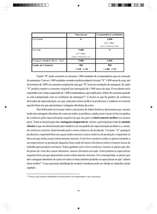 O país “N” pode consumir as mesmas 1.800 unidades de computadores que em situação
de autarquia. Com as 1.800 unidades restantes poderia adquirir do país “S” 1.800 sacas de soja, um
incremento de 100% no consumo original de soja que “N” teria em condições de autarquia. Já o país
“S” poderia manter o consumo original (em autarquia) de 1.800 sacos de soja. O excedente seria
exportado com vistas à aquisição de 1.800 computadores, que implicaria o dobro do consumo quando
se está comparando com as condições de autarquia262. Conclui-se que há ganhos de comércio
derivados da especialização, ou seja, cada país estaria melhor se produzisse e vendesse no exterior
aqueles bens em que apresentasse vantagens absolutas de custo.
David Ricardo irá avançar sobre o raciocínio de Adam Smith ao demonstrar que, mesmo
tendo desvantagens absolutas de custo em todos os produtos, ainda assim é possível haver ganhos
de comércio pela especialização naquilo em que um país é relativamente melhor (ou menos
pior). Trata-se do princípio das vantagens comparativas. Assim, a principal previsão do modelo
clássico é que um determinado país tenderá a ter um padrão de especialização produtiva e, assim,
de comércio exterior, determinado pelos custos relativos de produção. Um país “A” qualquer
produzirá e exportará bens nos quais tenha menores custos relativos de produção e importará os
bens em que tenha custos relativamente maiores. Com livre comércio todos os países tenderão a
ser especializar na produção daqueles bens onde há maior eficiência relativa (menos horas de
trabalho para produzir um bem). Todos ganham com o livre comércio, mesmo os países que são,
do ponto de vista dos custos absolutos, menos eficientes em tudo. Estes podem se especializar
naqueles bens em que apresentam custos relativamente menores. Em contrapartida, os países que
têm vantagens absolutas de custo em todos os bens também poderão se especializar no que “sabem
fazer melhor”. Uma exposição detalhada do modelo ricardiano pode ser obtida no Apêndice deste
capítulo.
262

Note-se que estamos trabalhando exclusivamente com quantidades e não com preços.

286

 