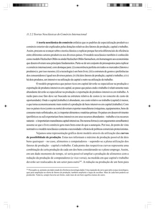 11.2.2 Teorias Neoclássicas do Comércio Internacional
A teoria neoclássica do comércio enfatiza que os padrões de especialização produtiva e
comércio exterior são explicados pelas dotações relativas dos fatores de produção, capital e trabalho.
Assim, procura-se avançar sobre a teoria clássica e explicar porque haveria diferenciais de eficiência
entre diferentes setores produtivos nos diversos países. O modelo neoclássico também é conhecido
como modelo Heckscher-Ohlin ou ainda Heckscher-Ohlin-Samuelson, em homenagem aos economistas
que desenvolveram seus principais fundamentos. Parte-se de um conjunto de pressupostos para explicar
o comércio internacional, com destaque para: (i) concorrência perfeita em todos os mercados (fatores e
produtos) e, por isso mesmo; (ii) a tecnologia é um bem livre; (iii) a estrutura de gostos e preferências
dos consumidores é igual nos diversos países; (iv) há dois fatores de produção, capital e trabalho; e (v)
há dois produtos, um intensivo na utilização de capital e outro na utilização de trabalho.
O modelo prognostica que países ricos em capital deverão se especializar na produção e
exportação de produtos intensivos em capital, ao passo que países onde o trabalho é relativamente mais
abundante deverão se especializar na produção e exportação de produtos intensivos em trabalho. A
razão para esse fato deve ser buscada na estrutura relativa de custos (e no conceito de custo de
oportunidade). Onde o capital (trabalho) é abundante, seu custo relativo ao trabalho (capital) é menor,
o que torna economicamente mais rentável a produção de bens intensivos em capital (trabalho). Com
isso os países ricos (centro ou norte) deveriam exportar manufaturas (máquinas, equipamentos, bens de
consumo mais sofisticados, etc.) e importar alimentos e matérias-primas. Os países em desenvolvimento
(periféricos ou sul) exportariam bens intensivos em seus recursos abundantes – trabalho e/ou recursos
naturais – e importariam manufaturas capital-intensivas. Da mesma forma (e com argumentos semelhantes)
assume-se que o livre comércio gera mais bem-estar do que a autarquia. Por isso, do ponto de vista
normativo o modelo neoclássico contesta a necessidade e eficácia de políticas comerciais protecionistas.
Vejamos uma representação gráfica deste modelo através da utilização das curvas
de possibilidade de produção. Estas nos informam o máximo de produção possível de dois
bens quaisquer – no caso, alimentos e computadores – supondo-se a plena utilização dos
fatores de produção – capital e trabalho. Cada ponto das respectivas curvas representa uma
combinação de certa produção de cada um dos bens considerando-se o pleno emprego. Assim,
em um dado momento do tempo, só seria possível ampliar a produção de alimentos com a
redução da produção de computadores (e vice-versa), na medida em que capital e trabalho
deverão ser realocados de um setor para outro263. A redução na produção de um bem para
263

Pressupõe-se, portanto um dado estado de eficiência (tecnologia dada). Uma expansão da curva quer pelo avanço tecnológico,
quer pela ampliação na oferta de fatores de produção, também ampliaria o leque de escolhas. Mais de cada bem poderia ser
produzido. Todavia, sempre haveria um limite, onde mais de um bem significa menos do outro.

 