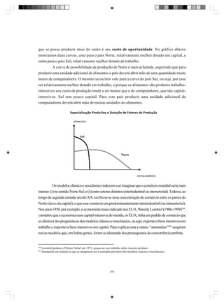 que se possa produzir mais do outro é seu custo de oportunidade. No gráfico abaixo
mostramos duas curvas, uma para o país Norte, relativamente melhor dotado em capital, e
outra para o país Sul, relativamente melhor dotado de trabalho.
A curva de possibilidade de produção de Norte é mais achatada, sugerindo que para
produzir uma unidade adicional de alimentos o país deverá abrir mão de uma quantidade muito
maior de computadores. O mesmo raciocínio vale para a curva do país Sul, ou seja, por esse
ser relativamente melhor dotado em trabalho, e porque os alimentos são produtos trabalhointensivos seu custo de produção tende a ser menor que o de computadores, que são capitalintensivos. Sul tem pouco capital. Para este país produzir uma unidade adicional de
computadores deverá abrir mão de muitas unidades de alimentos.

Os modelos clássico e neoclássico induzem a se imaginar que o comércio mundial seria mais
intenso: (i) no sentido Norte-Sul; e (ii) entre setores distintos (interindustrial ou intersetorial). Todavia, ao
longo da segunda metade século XX verificou-se uma concentração do comércio entre os países do
Norte (ricos em capital), e que esse comércio era predominantemente intraindustrial (ou intrasetorial).
Nos anos 1950, por exemplo, o economista russo radicado nos EUA, Wassily Leontief (1906-1999)264,
constatou que a economia mais capital-intensiva do mundo, os EUA, tinha um padrão de comércio que
se afastava dos prognósticos dos modelos clássico e neoclássico, ou seja: exportava bens intensivos em
trabalho e importava bens intensivos em capital. Para explicar esta e outras “anomalias”265 surgiram
novos modelos que, em linhas gerais, foram se afastando dos pressupostos da concorrência perfeita.

264
265

Leontief ganhou o Prêmio Nobel em 1973, graças ao seu trabalho sobre insumo-produto.
Anomalias em relação ao que se imaginaria ser a realidade por meio dos modelos clássico e neoclássico.

288

 
