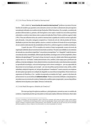 11.2.3 As Novas Teorias do Comércio Internacional
Sob o rótulo de “novas teorias do comércio internacional” podemos encontrar diversas
famílias de modelos que guardam como elemento comum um relativo afastamento dos pressupostos
normalmente utilizados nos modelos do tipo Heckscher-Ohlin-Samuelson. Por exemplo, a existência de
produtos diferenciados (e, portanto, não homogêneos como supõe o modelo de concorrência perfeita)
estimularia o comércio mais intenso entre os países de renda alta (Norte-Norte), conforme sugeriu Linder
(1961). Para este influente teórico do comércio internacional os padrões de comércio seriam explicados
pela demanda, e não pelas vantagens comparativas. A teoria do ciclo de vida do produto de Vernon,
detalhada no próximo item deste capítulo, associa o comércio ao desenvolvimento de novas tecnologias
em um contexto onde estas não são consideradas um bem livre, conforme sugerem os modelos neoclássicos.
A partir dos anos 1970 os modelos de comércio foram incorporando avanços da teoria da
organização industrial e das novas teorias de crescimento econômico. Nos dois casos trabalha-se com estruturas
de mercado em concorrência imperfeita (“concorrência monopolística” ou “oligopólio”) onde há retornos
crescentes de escala, externalidades, diferenciação de produtos, tecnologia como um bem proprietário, efeitos
dinâmicos de aprendizagem266 (learning by doing, learning by using, etc.), dentre outros fatores que permitem
explicar não só as “anomalias” citadas anteriormente como, também, criam espaço para a justificativa de
políticas comerciais estratégicas.Assim, diante de retornos crescentes de escala e custos decrescentes associados
ao aprendizado tecnológico, seria racional proteger certos setores estratégicos – por sua capacidade de
disseminar novas tecnologias, por exemplo – por meio de políticas protecionistas (cotas, tarifas, crédito
subsidiado, redução de impostos, etc.) até que eles pudessem “amadurecer” e assim concorrer com empresas
de outros países que operam em condições de oligopólio ou concorrência monopolística. Há um retorno aos
argumentos de Hamilton e List – também incorporados na tradição da Cepal – quanto à relevância do
protecionismo no caso da defesa da indústria infante. Muitos economistas alinhados a esta perspectiva
encontram nas novas teorias do comércio fundamentos analíticos para compreender o sucesso das políticas
industriais ativas de países como Japão, Taiwan e Coréia do Sul.
11.2.4 Até Onde Divergem os Modelos de Comércio?
Por mais que haja divergências analíticas e, principalmente, normativas entre os modelos de
comércio, é importante perceber que eles podem ser úteis para explicar diferentes fenômenos observados

266

Como a tecnologia é um bem proprietário, quem a desenvolve consegue, pelo menos por algum tempo, auferir ganhos
monopólicos. A transferência de tecnologia envolve custos de aprendizagem. Quanto mais tempo se utiliza uma tecnologia
maiores vantagens econômicas podem, potencialmente, serem auferidas, de modo que há uma curva de custo de produção
declinante quando se coloca o tempo no eixo horizontal (e os custos de produção no vertical).

289

 