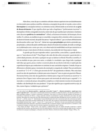 Além disso, a tese de que os contrários solicitam sínteses superiores tem um desdobramento
revolucionário para a prática científica: alimenta a concepção de que não só se pode, como se deve
hierarquizar as concepções teóricas e as estruturas sociais, diferenciando-as em termos de seu grau
de desenvolvimento. O que significa dizer que todo o hegeliano é “politicamente incorreto” e
desrespeita os limites consagrados (na teoria, muito mais do que na prática) por cartesianos e kantianos
entre discursos positivos dos normativos20. Afinal, se há desenvolvimento, há hierarquia, há um
melhor. E a ciência, na medida em que se consolida e conquista efetivo domínio sobre os processos
de desenvolvimento racional, não pode ficar presa a “regras de silêncio”, que a excluam arbitrariamente
das discussões sobre o que “deve ser”. Adotar tais regras por princípio equivaleria a pretender que,
por princípio, a ciência não pode contribuir para o desenvolvimento da sociedade, devendo se restringir,
ou à colaboração com o status quo ante, ou à observação da instabilidade social que caracteriza os
períodos em que o mais desenvolvido já se anuncia, mas ainda não tem forças para se impor.
A questão que fica por responder então é: quem define, como define, e quando define o
que é o “mais desenvolvido”? Para Hegel, não cabe dúvida sobre este ponto: quem decide é a
coletividade pensante; são todos e qualquer um que se dedicar à reflexão filosófico-científica. E
isto na medida em que, para esse autor, a verdade é o resultado a que chega todo e qualquer
indivíduo que queira, possa e realize o exercício pleno de seu direito à dúvida e à replicação das
experiências lógicas que conduziram os cientistas às suas conclusões originais. Contudo, há que se
diferenciar os distintos graus e momentos da construção e conquista da verdade. Para um astrônomo
as assertivas “2+2=4” e “a Terra gira em torno do Sol” são igualmente evidentes. Mas estas duas
assertivas não são igualmente evidentes para uma criança de 7 anos ou para um guerreiro Massai.
Da mesma forma como não são igualmente evidentes para o leigo em Economia as assertivas “o
primeiro litro d’água é mais valioso para quem está morrendo de sede do que o segundo” e “o
mercado e o sistema de preços são padrões complexos e relativamente recentes de alocação do
trabalho e de distribuição dos seus produtos”. O que não significa que a segunda assertiva seja, de
fato, menos lógica e verdadeira que a primeira21.
20

A cisão radical entre discurso positivo – aquele que versa sobre “o que é” - e discurso normativo – aquele que versa
sobre “o que deve ser” -, bem como a circunscrição do discurso científico ao plano do positivo e do discurso normativo ao
plano ideológico-utópico, é comum a cartesianos e kantianos. Esta cisão já se afirma na dúvida metódica de Descartes, se
consolida no empirismo de Hume, e atinge expressão máxima na permanente (e quase intolerante) auto-crítica da razão
kantiana. Mas apesar do avanço que esta cisão representa para a conquista da plena liberdade do exercício científico, ela “não
deve ser” - e, de fato, nunca “é” - absolutizada. A mera identificação entre real e racional por parte dos cartesianos já implica
um elogio algo conservador da ordem estabelecida. De outro lado, não se pode ser rigorosamente kantiano sem admitir uma
proximidade estrutural entre “o que é”, “o que se vê” e “o que se quer ver”. Vale dizer: em mais uma manifestação da identidade
contraditória destas duas filosofias, cartesianos e kantianos não se cansam de elogiar a cisão entre positivo e normativo, e não
se cansam de transpor os limites que eles mesmos ergueram com pretenso rigor e clareza.
21
Nos termos de Hegel: “Vemos assim, com respeito a conhecimentos que em tempos passados ocupavam o espírito
amadurecido dos homens, que desceram ao nível de conhecimentos, exercícios ou mesmo jogos da idade juvenil, e assim se
reconhecerá no progresso pedagógico, esboçada como numa silhueta, a história da cultura mundial.”(Hegel, 1980, p. 18).

29

 