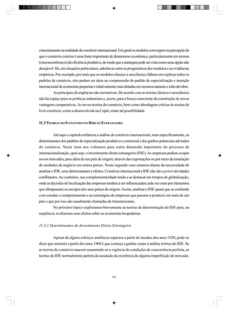 concretamente na realidade do comércio internacional. Em geral os modelos convergem na percepção de
que o comércio exterior é uma fonte importante de dinamismo econômico, particularmente em termos
(microeconômicos) de eficiência produtiva, de modo que a autarquia pode ser vista como uma opção não
desejável. Há, em situações particulares, aderência entre os prognósticos dos modelos e as evidências
empíricas. Por exemplo, por mais que os modelos clássico e neoclássico falhem em explicar todos os
padrões de comércio, eles podem ser úteis na compreensão do padrão de especialização e inserção
internacional de economias pequenas e relativamente mais dotadas em recursos naturais e mão-de-obra.
As principais divergências são normativas. De acordo com as teorias clássica e neoclássica
não há espaço para as políticas industriais e, assim, para a busca consciente da construção de novas
vantagens comparativas. As novas teorias do comércio, bem como abordagens críticas às teorias de
livre comércio, como a desenvolvida na Cepal, criam tal possibilidade.
11.3 TEORIAS DO INVESTIMENTO DIRETO ESTRANGEIRO
Até aqui o capítulo enfatizou a análise do comércio internacional, mais especificamente, os
determinantes dos padrões de especialização produtiva e comercial e dos ganhos potenciais advindos
do comércio. Neste item nos voltamos para outra dimensão importante do processo de
internacionalização, qual seja: o investimento direto estrangeiro (IDE). As empresas podem ocupar
novos mercados, para além do seu país de origem, através das exportações ou por meio da instalação
de unidades de negócio em outros países. Neste segundo caso estamos diante da necessidade de
analisar o IDE, seus determinantes e efeitos. Comércio internacional e IDE não são a priori atividades
conflitantes. Ao contrário, sua complementaridade tende a se destacar em tempos de globalização,
onde as decisões de localização das empresas tendem a ser influenciadas cada vez mais por elementos
que ultrapassam os escopos dos seus países de origem. Assim, analisar o IDE quase que se confunde
com estudar o comportamento e as estratégias de empresas que passam a produzir em mais de um
país e que por isso são usualmente chamadas de transnacionais.
No próximo tópico exploramos brevemente as teorias de determinação do IDE para, na
seqüência, avaliarmos seus efeitos sobre as economias hospedeiras.
11.3.1 Determinantes do Investimento Direto Estrangeiro
Apesar de alguns esforços analíticos esparsos a partir de meados dos anos 1920, pode-se
dizer que somente a partir dos anos 1960 é que começa a ganhar corpo a análise teórica do IDE. Se
as teorias do comércio nascem assumindo-se a vigência de condições de concorrência perfeita, as
teorias do IDE normalmente partem da assunção da existência de alguma imperfeição de mercado.

290

 