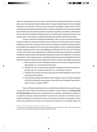 Vale dizer, originalmente buscou-se explicar o porquê de uma empresa decidir produzir em outros
países a partir da noção da existência de algum tipo de vantagem específica passível de ser explorada
somente por meio do IDE. Um dos pioneiros neste tipo de abordagem, Stephen Hymer (1976),
considerava que, para operar internacionalmente, as empresas estrangeiras necessitavam possuir alguns
tipos de diferenciais sob a forma de patentes, de produtos específicos, de melhores conhecimentos
técnicos, de maiores facilidades de financiamento etc., de modo poder competir eficazmente com as
empresas locais. Tais vantagens se originariam de algum tipo de falha estrutural dos mercados.
Note que, conforme analisado por Kindleberger (1969), nos marcos da teoria neoclássica
a própria existência de empresas transacionais só teria razão de ser fora do contexto de concorrência
perfeita, pois, neste caso, as empresas locais teriam uma vantagem em relação às estrangeiras dada a
proximidade de suas operações com os centros de tomada de decisão. Assim, com algumas pequenas
variações, trabalhos seminais como os de Kindleberger (1969), Hymer (1978), Caves (1971), Buckey
e Casson (1976), dentre outros, apontaram que as falhas de mercado capazes de permitir a emergência
de empresas transnacionais adviriam da própria estrutura dos mercados em condições de “concorrência
monopolística”. Mais especificamente, a conduta das empresas transnacionais dependeria de fatores
derivados da estrutura imperfeita de mercados de bens finais e de fatores de produção, quais sejam:
a. Diferenciação de produtos, habilidades especiais de marketing, estratégias de preços
administrados, etc., nos mercados de bens finais;
b. Vantagens de acesso a financiamento (capital), tecnologia com um bem proprietário e,
portanto, não livre, existência de patentes, etc., nos mercados de fatores;
c. Existência de economias de escalas e de escopo derivadas da integração vertical e/ou da
diversificação das empresas;
d. Efeitos da intervenção governamental criando vantagens como, por exemplo, imposição
de tarifas de importação para proteger os mercados locais de produtos importados e,
assim, incentivar a atração de IDE267.
Outra contribuição importante deslocou a análise da necessidade de ativos específicos para
a questão dos ciclos de desenvolvimento de novos produtos. Vernon (1966) em sua teoria do ciclo
de vida do produto argumentou que o surgimento de novos produtos, especialmente os intensivos
em capital e tecnologia, se daria inteiramente nos países mais avançados. Na medida em que se
exploram plenamente as economias de escala e as inovações incrementais vão surgindo, os custos
unitários de produção dos novos bens vão se reduzindo, de modo que, em um segundo estágio, seu

267

Tal recurso foi amplamente utilizado no pós-guerra, especialmente entre as décadas de 1950 e 1970, tendo caindo em
desuso no contexto atual de globalização e desregulamentação dos mercados.

291

 