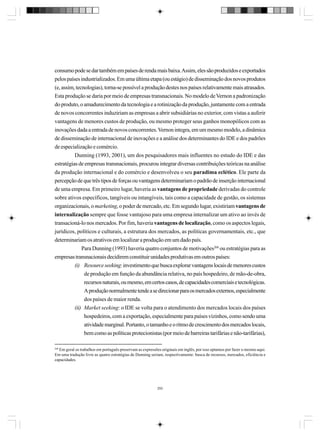 consumo pode se dar também em países de renda mais baixa. Assim, eles são produzidos e exportados
pelos países industrializados. Em uma última etapa (ou estágio) de disseminação dos novos produtos
(e, assim, tecnologias), torna-se possível a produção destes nos países relativamente mais atrasados.
Esta produção se daria por meio de empresas transnacionais. No modelo de Vernon a padronização
do produto, o amadurecimento da tecnologia e a rotinização da produção, juntamente com a entrada
de novos concorrentes induziriam as empresas a abrir subsidiárias no exterior, com vistas a auferir
vantagens de menores custos de produção, ou mesmo proteger seus ganhos monopólicos com as
inovações dada a entrada de novos concorrentes. Vernon integra, em um mesmo modelo, a dinâmica
de disseminação de internacional de inovações e a análise dos determinantes do IDE e dos padrões
de especialização e comércio.
Dunning (1993, 2001), um dos pesquisadores mais influentes no estudo do IDE e das
estratégias de empresas transnacionais, procurou integrar diversas contribuições teóricas na análise
da produção internacional e do comércio e desenvolveu o seu paradima eclético. Ele parte da
percepção de que três tipos de forças ou vantagens determinariam o padrão de inserção internacional
de uma empresa. Em primeiro lugar, haveria as vantagens de propriedade derivadas do controle
sobre ativos específicos, tangíveis ou intangíveis, tais como a capacidade de gestão, os sistemas
organizacionais, o marketing, o poder de mercado, etc. Em segundo lugar, existiriam vantagens de
internalização sempre que fosse vantajoso para uma empresa internalizar um ativo ao invés de
transacioná-lo nos mercados. Por fim, haveria vantagens de localização, como os aspectos legais,
jurídicos, políticos e culturais, a estrutura dos mercados, as políticas governamentais, etc., que
determinariam os atrativos em localizar a produção em um dado país.
Para Dunning (1993) haveria quatro conjuntos de motivações268 ou estratégias para as
empresas transnacionais decidirem constituir unidades produtivas em outros países:
(i) Resource seeking: investimento que busca explorar vantagens locais de menores custos
de produção em função da abundância relativa, no país hospedeiro, de mão-de-obra,
recursos naturais, ou mesmo, em certos casos, de capacidades comerciais e tecnológicas.
A produção normalmente tende a se direcionar para os mercados externos, especialmente
dos países de maior renda.
(ii) Market seeking: o IDE se volta para o atendimento dos mercados locais dos países
hospedeiros, com a exportação, especialmente para países vizinhos, como sendo uma
atividade marginal. Portanto, o tamanho e o ritmo de crescimento dos mercados locais,
bem como as políticas protecionistas (por meio de barreiras tarifárias e não-tarifárias),
268

Em geral os trabalhos em português preservam as expressões originais em inglês, por isso optamos por fazer o mesmo aqui.
Em uma tradução livre as quatro estratégias de Dunning seriam, respectivamente: busca de recursos, mercados, eficiência e
capacidades.

292

 