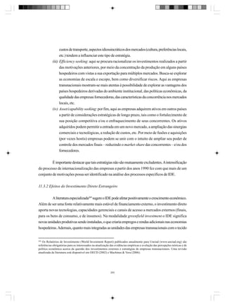 custos de transporte, aspectos idiossincráticos dos mercados (cultura, preferências locais,
etc.) tendem a influenciar este tipo de estratégia.
(iii) Efficiency seeking: aqui se procura racionalizar os investimentos realizados a partir
das motivações anteriores, por meio da concentração da produção em alguns países
hospedeiros com vistas a sua exportação para múltiplos mercados. Busca-se explorar
as economias de escala e escopo, bem como diversificar riscos. Aqui as empresas
transnacionais mostram-se mais atentas à possibilidade de explorar as vantagens dos
países hospedeiros derivadas do ambiente institucional, das políticas econômicas, da
qualidade das empresas fornecedoras, das características da concorrência nos mercados
locais, etc.
(iv) Asset/capability seeking: por fim, aqui as empresas adquirem ativos em outros países
a partir de considerações estratégicas de longo prazo, tais como o fortalecimento de
sua posição competitiva e/ou o enfraquecimento de seus concorrentes. Os ativos
adquiridos podem permitir a entrada em um novo mercado, a ampliação das sinergias
comerciais e tecnológicas, a redução de custos, etc. Por meio de fusões e aquisições
(por vezes hostis) empresas podem se unir com o intuito de ampliar seu poder de
controle dos mercados finais – reduzindo o market-share das concorrentes – e/ou dos
fornecedores.
É importante destacar que tais estratégias não são mutuamente excludentes. A intensificação
do processo de internacionalização das empresas a partir dos anos 1990 fez com que mais de um
conjunto de motivações possa ser identificado na análise dos processos específicos de IDE.
11.3.2 Efeitos do Investimento Direto Estrangeiro
A literatura especializada269 sugere o IDE pode afetar positivamente o crescimento econômico.
Além de ser uma fonte relativamente mais estável de financiamento externo, o investimento direto
aporta novas tecnologias, capacidades gerenciais e canais de acesso a mercados externos (finais,
para os bens de consumo, e de insumos). Na modalidade greenfield investment o IDE significa
novas unidades produtivas sendo instaladas, o que criaria empregos e rendas adicionais nas economias
hospedeiras. Ademais, quanto mais integradas as unidades das empresas transnacionais com o tecido

269

Os Relatórios de Investimento (World Investment Report) publicados anualmente para Unctad (www.unctad.org) são
referências obrigatórias para os interessados na atualização das evidências empíricas e evolução das percepções teóricas e de
política econômica acerca da questão dos investimentos externos e estratégias de empresas transnacionais. Uma revisão
atualizada da literatura está disponível em OECD (2002) e Machinea & Vera (2006).

293

 