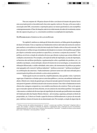 Para um conjunto de 140 países desenvolvidos e em desenvolvimento não parece haver
uma associação positiva (incondicional) clara entre aquelas variáveis. Ou seja, se há casos onde a
associação entre IDE, crescimento e exportações parece ser menos questionável, com exemplifica
contemporaneamente a China, há situações onde níveis relativamente elevados de investimento externo
não são capazes de gerar, per se, crescimento econômico ou ampliação de exportações.
11.4 POSSIBILIDADES E LIMITES DA ATUAÇÃO DO ESTADO
No capítulo 8, analisou-se, ainda que de forma não extensiva, as linhas gerais dos paradigmas
de desenvolvimento. Estes se reportam aos fundamentos teóricos derivados das teorias do comércio
para analisar a conveniência (ou não) da intervenção dos Estados sobre as forças de mercado. Vale
dizer, procura-se verificar em que circunstâncias são desejáveis ou mesmo viáveis políticas que tenham
por objetivo estimular setores produtivos específicos, ou mesmo o conjunto da economia274. Tais
políticas envolvem a criação de estímulos diversos que alteram os preços que seriam obtidos sob
condições concorrenciais. Por exemplo, a elevação de tarifas de importação, as cotas de importação,
as barreiras não-tarifárias (proibições, regulamentações sobre a qualidade dos produtos, etc.), os
subsídios à produção, comercialização e desenvolvimento de novas tecnologias, os mecanismos de
tributação diferenciada, o crédito subsidiado, entre outros, são instrumentos de políticas que podem
estar agregados sob o nome de “políticas industriais”, “políticas comerciais”, “políticas tecnológicas”
ou combinações das anteriores. Tradicionalmente o primeiro termo tem sido mais utilizado para a
caracterização de políticas de estímulo a certos setores produtivos.
Tendo aquele recorte em mente há, simplificadamente, duas grandes visões. A primeira
sugere que o Estado deve se limitar a prover certos bens públicos e, com isso, um ambiente institucional
aberto e liberal com o intuito de garantir que as forças de mercado operem livremente. Somente assim
seria possível garantir a eficiência alocativa dos recursos escassos. Esta visão se fundamenta na teoria
clássica das vantagens comparativas e nos modelos neoclássicos do comércio. Parte-se do suposto
que os mercados operam de forma eficiente, em um contexto de concorrência perfeita. Uma segunda
visão assume a existência de diversos tipos de imperfeições de mercado que justificariam uma atuação
do Estado para além das funções liberais clássicas – prover justiça, segurança, proteção ao direito de
propriedade, etc. Caberia ao Estado o papel de distorcer deliberadamente os preços de mercado
para viabilizar o desenvolvimento de um determinado setor. Por exemplo, a criação de algum tipo de

274

Políticas setoriais são também denominadas de “verticais”, ao passo que as políticas “horizontais” atingiriam todos os
setores. Por exemplo: a redução na tributação de máquinas e equipamentos para a realização de novos investimentos,
independentemente do setor em que estes se realizem seria uma política “horizontal”. A redução de tributos exclusivamente
para o setor “informática” seria uma política “vertical”.

297

 