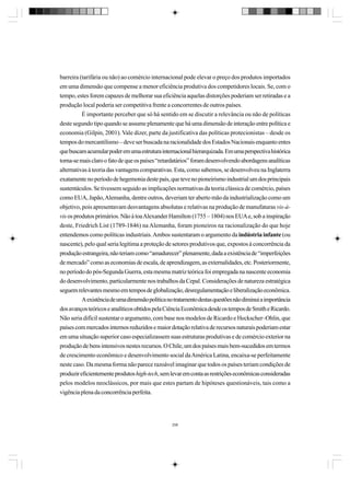 barreira (tarifária ou não) ao comércio internacional pode elevar o preço dos produtos importados
em uma dimensão que compense a menor eficiência produtiva dos competidores locais. Se, com o
tempo, estes forem capazes de melhorar sua eficiência aquelas distorções poderiam ser retiradas e a
produção local poderia ser competitiva frente a concorrentes de outros países.
É importante perceber que só há sentido em se discutir a relevância ou não de políticas
deste segundo tipo quando se assume plenamente que há uma dimensão de interação entre política e
economia (Gilpin, 2001). Vale dizer, parte da justificativa das políticas protecionistas – desde os
tempos do mercantilismo – deve ser buscada na racionalidade dos Estados Nacionais enquanto entes
que buscam acumular poder em uma estrutura internacional hierarquizada. Em uma perspectiva histórica
torna-se mais claro o fato de que os países “retardatários” foram desenvolvendo abordagens analíticas
alternativas à teoria das vantagens comparativas. Esta, como sabemos, se desenvolveu na Inglaterra
exatamente no período de hegemonia deste país, que teve no pioneirismo industrial um dos principais
sustentáculos. Se tivessem seguido as implicações normativas da teoria clássica de comércio, países
como EUA, Japão, Alemanha, dentre outros, deveriam ter aberto mão da industrialização como um
objetivo, pois apresentavam desvantagens absolutas e relativas na produção de manufaturas vis-àvis os produtos primários. Não à toa Alexander Hamilton (1755 – 1804) nos EUA e, sob a inspiração
deste, Friedrich List (1789-1846) na Alemanha, foram pioneiros na racionalização do que hoje
entendemos como políticas industriais. Ambos sustentaram o argumento da indústria infante (ou
nascente), pelo qual seria legítima a proteção de setores produtivos que, expostos à concorrência da
produção estrangeira, não teriam como “amadurecer” plenamente, dada a existência de “imperfeições
de mercado” como as economias de escala, de aprendizagem, as externalidades, etc. Posteriormente,
no período do pós-Segunda Guerra, esta mesma matriz teórica foi empregada na nascente economia
do desenvolvimento, particularmente nos trabalhos da Cepal. Considerações de natureza estratégica
seguem relevantes mesmo em tempos de globalização, desregulamentação e liberalização econômica.
A existência de uma dimensão política no tratamento destas questões não diminui a importância
dos avanços teóricos e analíticos obtidos pela Ciência Econômica desde os tempos de Smith e Ricardo.
Não seria difícil sustentar o argumento, com base nos modelos de Ricardo e Heckscher–Ohlin, que
países com mercados internos reduzidos e maior dotação relativa de recursos naturais poderiam estar
em uma situação superior caso especializassem suas estruturas produtivas e de comércio exterior na
produção de bens intensivos nestes recursos. O Chile, um dos países mais bem-sucedidos em termos
de crescimento econômico e desenvolvimento social da América Latina, encaixa-se perfeitamente
neste caso. Da mesma forma não parece razoável imaginar que todos os países teriam condições de
produzir eficientemente produtos high-tech, sem levar em conta as restrições econômicas consideradas
pelos modelos neoclássicos, por mais que estes partam de hipóteses questionáveis, tais como a
vigência plena da concorrência perfeita.

298

 