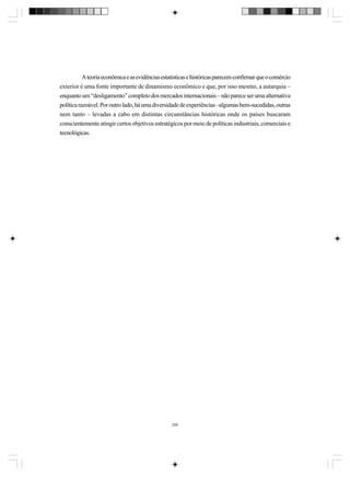 A teoria econômica e as evidências estatísticas e históricas parecem confirmar que o comércio
exterior é uma fonte importante de dinamismo econômico e que, por isso mesmo, a autarquia –
enquanto um “desligamento” completo dos mercados internacionais – não parece ser uma alternativa
política razoável. Por outro lado, há uma diversidade de experiências –algumas bem-sucedidas, outras
nem tanto – levadas a cabo em distintas circunstâncias históricas onde os países buscaram
conscientemente atingir certos objetivos estratégicos por meio de políticas industriais, comerciais e
tecnológicas.

299

 