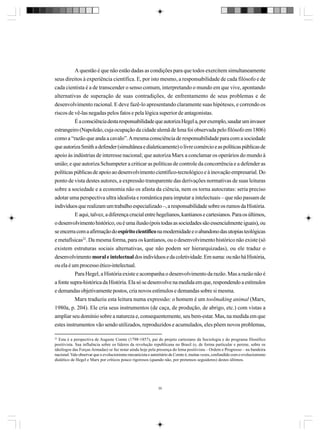 A questão é que não estão dadas as condições para que todos exercitem simultaneamente
seus direitos à experiência científica. E, por isto mesmo, a responsabilidade de cada filósofo e de
cada cientista é a de transcender o senso comum, interpretando o mundo em que vive, apontando
alternativas de superação de suas contradições, de enfrentamento de seus problemas e de
desenvolvimento racional. E deve fazê-lo apresentando claramente suas hipóteses, e correndo os
riscos de vê-las negadas pelos fatos e pela lógica superior de antagonistas.
É a consciência desta responsabilidade que autoriza Hegel a, por exemplo, saudar um invasor
estrangeiro (Napoleão, cuja ocupação da cidade alemã de Iena foi observada pelo filósofo em 1806)
como a “razão que anda a cavalo”. A mesma consciência de responsabilidade para com a sociedade
que autoriza Smith a defender (simultânea e dialeticamente) o livre comércio e as políticas públicas de
apoio às indústrias de interesse nacional; que autoriza Marx a conclamar os operários do mundo à
união; e que autoriza Schumpeter a criticar as políticas de controle da concorrência e a defender as
políticas públicas de apoio ao desenvolvimento científico-tecnológico e à inovação empresarial. Do
ponto de vista destes autores, a expressão transparente das derivações normativas de suas leituras
sobre a sociedade e a economia não os afasta da ciência, nem os torna autocratas: seria preciso
adotar uma perspectiva ultra idealista e romântica para imputar a intelectuais – que não passam de
indivíduos que realizam um trabalho especializado –, a responsabilidade sobre os rumos da História.
E aqui, talvez, a diferença crucial entre hegelianos, kantianos e cartesianos. Para os últimos,
o desenvolvimento histórico, ou é uma ilusão (pois todas as sociedades são essencialmente iguais), ou
se encerra com a afirmação do espírito científico na modernidade e o abandono das utopias teológicas
e metafísicas22. Da mesma forma, para os kantianos, ou o desenvolvimento histórico não existe (só
existem estruturas sociais alternativas, que não podem ser hierarquizadas), ou ele traduz o
desenvolvimento moral e intelectual dos indivíduos e da coletividade. Em suma: ou não há História,
ou ela é um processo ético-intelectual.
Para Hegel, a História existe e acompanha o desenvolvimento da razão. Mas a razão não é
a fonte supra-histórica da História. Ela só se desenvolve na medida em que, respondendo a estímulos
e demandas objetivamente postos, cria novos estímulos e demandas sobre si mesma.
Marx traduziu esta leitura numa expressão: o homem é um toolmaking animal (Marx,
1980a, p. 204). Ele cria seus instrumentos (de caça, de produção, de abrigo, etc.) com vistas a
ampliar seu domínio sobre a natureza e, consequentemente, seu bem-estar. Mas, na medida em que
estes instrumentos vão sendo utilizados, reproduzidos e acumulados, eles põem novos problemas,
22
Esta é a perspectiva de Auguste Comte (1798-1857), pai do projeto cartesiano da Sociologia e do programa filosófico
positivista. Sua influência sobre os líderes da revolução republicana no Brasil (e, de forma particular e perene, sobre os
ideólogos das Forças Armadas) se faz notar ainda hoje pela presença do lema positivista – Ordem e Progresso – na bandeira
nacional. Vale observar que o evolucionismo mecanicista e autoritário de Comte é, muitas vezes, confundido com o evolucionismo
dialético de Hegel e Marx por críticos pouco rigorosos (quando não, por pretensos seguidores) destes últimos.

30

 