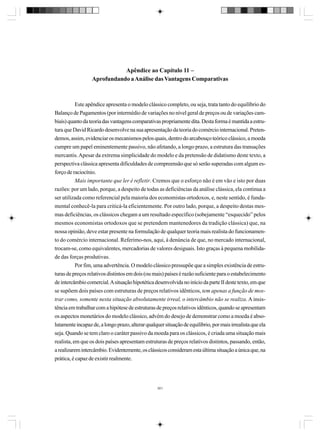 Apêndice ao Capítulo 11 –
Aprofundando a Análise das Vantagens Comparativas

Este apêndice apresenta o modelo clássico completo, ou seja, trata tanto do equilíbrio do
Balanço de Pagamentos (por intermédio de variações no nível geral de preços ou de variações cambiais) quanto da teoria das vantagens comparativas propriamente dita. Desta forma é mantida a estrutura que David Ricardo desenvolve na sua apresentação da teoria do comércio internacional. Pretendemos, assim, evidenciar os mecanismos pelos quais, dentro do arcabouço teórico clássico, a moeda
cumpre um papel eminentemente passivo, não afetando, a longo prazo, a estrutura das transações
mercantis. Apesar da extrema simplicidade do modelo e da pretensão de didatismo deste texto, a
perspectiva clássica apresenta dificuldades de compreensão que só serão superadas com algum esforço de raciocínio.
Mais importante que ler é refletir. Cremos que o esforço não é em vão e isto por duas
razões: por um lado, porque, a despeito de todas as deficiências da análise clássica, ela continua a
ser utilizada como referencial pela maioria dos economistas ortodoxos, e, neste sentido, é fundamental conhecê-la para criticá-la eficientemente. Por outro lado, porque, a despeito destas mesmas deficiências, os clássicos chegam a um resultado específico (sobejamente “esquecido” pelos
mesmos economistas ortodoxos que se pretendem mantenedores da tradição clássica) que, na
nossa opinião, deve estar presente na formulação de qualquer teoria mais realista do funcionamento do comércio internacional. Referimo-nos, aqui, à denúncia de que, no mercado internacional,
trocam-se, como equivalentes, mercadorias de valores desiguais. Isto graças à pequena mobilidade das forças produtivas.
Por fim, uma advertência. O modelo clássico pressupõe que a simples existência de estruturas de preços relativos distintos em dois (ou mais) países é razão suficiente para o estabelecimento
de intercâmbio comercial. A situação hipotética desenvolvida no início da parte II deste texto, em que
se supõem dois países com estruturas de preços relativos idênticos, tem apenas a função de mostrar como, somente nesta situação absolutamente irreal, o intercâmbio não se realiza. A insistência em trabalhar com a hipótese de estruturas de preços relativos idênticos, quando se apresentam
os aspectos monetários do modelo clássico, advém do desejo de demonstrar como a moeda é absolutamente incapaz de, a longo prazo, alterar qualquer situação de equilíbrio, por mais irrealista que ela
seja. Quando se tem claro o caráter passivo da moeda para os clássicos, é criada uma situação mais
realista, em que os dois países apresentam estruturas de preços relativos distintos, passando, então,
a realizarem intercâmbio. Evidentemente, os clássicos consideram esta última situação a única que, na
prática, é capaz de existir realmente.

301

 