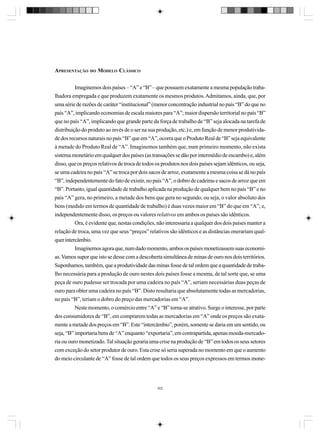 APRESENTAÇÃO

DO

MODELO CLÁSSICO

Imaginemos dois países – “A” e “B” – que possuem exatamente a mesma população trabalhadora empregada e que produzem exatamente os mesmos produtos. Admitamos, ainda, que, por
uma série de razões de caráter “institucional” (menor concentração industrial no país “B” do que no
país “A”, implicando economias de escala maiores para “A”; maior dispersão territorial no país “B”
que no país “A”, implicando que grande parte da força de trabalho de “B” seja alocada na tarefa de
distribuição do produto ao invés de o ser na sua produção, etc.) e, em função de menor produtividade dos recursos naturais no país “B” que em “A”, ocorra que o Produto Real de “B” seja equivalente
à metade do Produto Real de “A”. Imaginemos também que, num primeiro momento, não exista
sistema monetário em qualquer dos países (as transações se dão por intermédio de escambo) e, além
disso, que os preços relativos de troca de todos os produtos nos dois países sejam idênticos, ou seja,
se uma cadeira no país “A” se troca por dois sacos de arroz, exatamente a mesma coisa se dá no país
“B”, independentemente do fato de existir, no país “A”, o dobro de cadeiras e sacos de arroz que em
“B”. Portanto, igual quantidade de trabalho aplicada na produção de qualquer bem no país “B” e no
país “A” gera, no primeiro, a metade dos bens que gera no segundo, ou seja, o valor absoluto dos
bens (medido em termos de quantidade de trabalho) é duas vezes maior em “B” do que em “A”; e,
independentemente disso, os preços ou valores relativos em ambos os países são idênticos.
Ora, é evidente que, nestas condições, não interessaria a qualquer dos dois países manter a
relação de troca, uma vez que seus “preços” relativos são idênticos e as distâncias onerariam qualquer intercâmbio.
Imaginemos agora que, num dado momento, ambos os países monetizassem suas economias. Vamos supor que isto se desse com a descoberta simultânea de minas de ouro nos dois territórios.
Suponhamos, também, que a produtividade das minas fosse de tal ordem que a quantidade de trabalho necessária para a produção de ouro nestes dois países fosse a mesma, de tal sorte que, se uma
peça de ouro pudesse ser trocada por uma cadeira no país “A”, seriam necessárias duas peças de
ouro para obter uma cadeira no país “B”. Disto resultaria que absolutamente todas as mercadorias,
no país “B”, teriam o dobro do preço das mercadorias em “A”.
Neste momento, o comércio entre “A” e “B” torna-se atrativo. Surge o interesse, por parte
dos consumidores de “B”, em comprarem todas as mercadorias em “A” onde os preços são exatamente a metade dos preços em “B”. Este “intercâmbio”, porém, somente se daria em um sentido, ou
seja, “B” importaria bens de “A” enquanto “exportaria”, em contrapartida, apenas moeda-mercadoria ou ouro monetizado. Tal situação geraria uma crise na produção de “B” em todos os seus setores
com exceção do setor produtor de ouro. Esta crise só seria superada no momento em que o aumento
do meio circulante de “A” fosse de tal ordem que todos os seus preços expressos em termos mone-

302

 